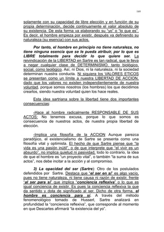 169
solamente con su capacidad de libre elección y en función de su
propia determinación, decide continuamente el valor absoluto de
su existencia. De esta forma va elaborando su “yo” o “lo que es”.
Es decir, el hombre empieza por existir, después va definiendo su
naturaleza (su esencia) con sus actos.
Por tanto, el hombre en principio no tiene naturaleza, no
tiene ninguna esencia que se le pueda atribuir, por lo que es
LIBRE totalmente para decidir lo que quiere ser. La
reivindicación de la LIBERTAD en Sartre es tan radical, que le lleva
a negar cualquier clase de DETERMINISMO, tanto biológico,
social, como teológico. Así, ni Dios, ni la naturaleza, ni la sociedad
determinan nuestra conducta. Ni siquiera los VALORES ETICOS
se presentan como un límite a nuestra LIBERTAD DE ACCION,
dado que los valores no existen independientemente de nuestra
voluntad, porque somos nosotros (los hombres) los que decidimos
crearlos, siendo nuestra voluntad quien los hace reales.
Esta idea sartriana sobre la libertad tiene dos importantes
consecuencias:
-Hace al hombre radicalmente RESPONSABLE DE SUS
ACTOS: No tenemos excusa, porque lo que somos es
consecuencia de nuestros actos, de nuestra propia libertad de
elección.
-Implica una filosofía de la ACCION Aunque parezca
paradójico, el existencialismo de Sartre se presenta como una
filosofía vital y optimista. El hecho de que Sartre piense que “la
vida es una pasión inútil”, o de que interprete que “el vivir es un
absurdo”, no implica quietud ni pasividad; todo lo contrario, la idea
de que el hombre es “un proyecto vital”, o también “la suma de sus
actos”, nos debe incitar a la acción y al compromiso.
3) La opacidad del ser (Sartre): Otro de los postulados
defendidos por Sartre. Destaca que “el ser en sí” es algo vacío,
pues no tiene naturaleza, ni tiene causa ni razón de existir, frente
“al ser para sí” que implica “conciencia reflexiva” o lo que es
igual conciencia de existir. Es pues la conciencia reflexiva la que
da sentido y dota de significado al ser. Dicho de otra forma, el
hombre es conciencia para sí. A través del método
fenomenológico tomado de Husserl, Sartre analizará en
profundidad la “conciencia reflexiva”, que corresponde al momento
en que Descartes afirmará “la existencia del yo”.
 