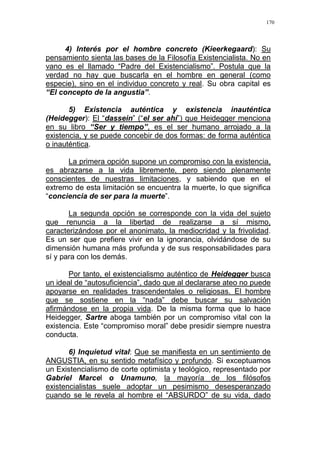 170
4) Interés por el hombre concreto (Kieerkegaard): Su
pensamiento sienta las bases de la Filosofía Existencialista. No en
vano es el llamado “Padre del Existencialismo”. Postula que la
verdad no hay que buscarla en el hombre en general (como
especie), sino en el individuo concreto y real. Su obra capital es
“El concepto de la angustia”.
5) Existencia auténtica y existencia inauténtica
(Heidegger): El “dassein” (“el ser ahí”) que Heidegger menciona
en su libro “Ser y tiempo”, es el ser humano arrojado a la
existencia, y se puede concebir de dos formas: de forma auténtica
o inauténtica.
La primera opción supone un compromiso con la existencia,
es abrazarse a la vida libremente, pero siendo plenamente
conscientes de nuestras limitaciones, y sabiendo que en el
extremo de esta limitación se encuentra la muerte, lo que significa
“conciencia de ser para la muerte”.
La segunda opción se corresponde con la vida del sujeto
que renuncia a la libertad de realizarse a sí mismo,
caracterizándose por el anonimato, la mediocridad y la frivolidad.
Es un ser que prefiere vivir en la ignorancia, olvidándose de su
dimensión humana más profunda y de sus responsabilidades para
sí y para con los demás.
Por tanto, el existencialismo auténtico de Heidegger busca
un ideal de “autosuficiencia”, dado que al declararse ateo no puede
apoyarse en realidades trascendentales o religiosas. El hombre
que se sostiene en la “nada” debe buscar su salvación
afirmándose en la propia vida. De la misma forma que lo hace
Heidegger, Sartre aboga también por un compromiso vital con la
existencia. Este “compromiso moral” debe presidir siempre nuestra
conducta.
6) Inquietud vital: Que se manifiesta en un sentimiento de
ANGUSTIA, en su sentido metafísico y profundo. Si exceptuamos
un Existencialismo de corte optimista y teológico, representado por
Gabriel Marcel o Unamuno, la mayoría de los filósofos
existencialistas suele adoptar un pesimismo desesperanzado
cuando se le revela al hombre el “ABSURDO” de su vida, dado
 