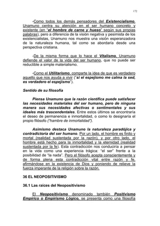 172
-Como todos los demás pensadores del Existencialismo,
Unamuno centra su atención en el ser humano concreto y
existente (en “el hombre de carne y hueso” según sus propias
palabras), pero a diferencia de la visión negativa y pesimista de los
existencialistas, Unamuno nos muestra una visión esperanzadora
de la naturaleza humana, tal como se abordaría desde una
perspectiva cristiana.
-De la misma forma que lo hace el Vitalismo, Unamuno
defiende el valor de la vida del ser humano, que no puede ser
reductible a simple materialismo.
-Como el Utilitarismo, comparte la idea de que es verdadero
aquello que nos ayuda a vivir (“si el espejismo me calma la sed,
es verdadero el espejismo”).
Sentido de su filosofía
Piensa Unamuno que la razón científica puede satisfacer
las necesidades materiales del ser humano, pero de ninguna
manera sus necesidades afectivas o sentimentales y sus
ideales más trascendentales. Entre estos últimos se encontraría
el deseo de permanencia e inmortalidad, o como lo designaría el
propio filósofo (“hambre de inmortalidad”).
Asimismo destaca Unamuno la naturaleza paradójica y
contradictoria del ser humano. Por un lado, el hombre es finito y
mortal (realidad sustentada por la razón), y por otro lado, el
hombre está hecho para la inmortalidad y la eternidad (realidad
sustentada por la fe). Esta contradicción nos conduciría a pensar
en la vida como una experiencia trágica: “el ser” frente a la
posibilidad de “la nada”. Pero el filósofo acepta conscientemente y
de forma plena esta contradicción vital entre razón y fe,
afirmándose en la existencia de Dios y poniendo de relieve la
fuerza imperante de la religión sobre la razón.
36 EL NEOPOSITIVISMO
36.1 Las raíces del Neopositivismo
El Neopositivismo denominado también Positivismo
Empírico o Empirismo Lógico, se presenta como una filosofía
 
