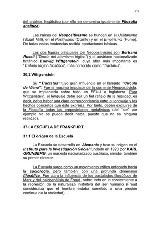 173
del análisis lingüístico (por ello se denomina igualmente Filosofía
analítica).
Las raíces del Neopositivismo se hunden en el Utilitarismo
(Stuart Mill), en el Positivismo (Comte) y en el Empirismo (Hume).
De todas estas tendencias recibió aportaciones básicas.
Las dos figuras principales del Neopositivismo son Bertrand
Rusell (“Teoría del atomismo lógico”) y el austriaco nacionalizado
británico Ludwig Wittgenstein, cuya obra más importante es
“Tratado lógico filosófico”, más conocido como ”Tractatus”.
36.2 Wittgenstein
Su “Tractatus” tuvo gran influencia en el llamado “Circulo
de Viena”. Fue el máximo impulsor de la corriente Neopositivista,
que se implantaría sobre todo en EEUU e Inglaterra. Para
Wittgenstein, el lenguaje debe ser un fiel reflejo de la realidad, es
decir, debe haber una clara correspondencia entre el lenguaje y los
hechos concretos que éste expresa. Por tanto, deben excluirse de
la Filosofía todas las proposiciones metafísicas (del “ser” por
ejemplo no se puede decir nada, puesto que no es ninguna
realidad).
37 LA ESCUELA DE FRANKFURT
37.1 El origen de la Escuela
La Escuela se desarrolló en Alemania y tuvo su origen en el
Instituto para la Investigación Social fundado en 1920 por KARL
GRUNBERG, un marxista nacionalizado austriaco, siendo también
su primer director.
La Escuela surge como un movimiento crítico enfocado hacia
la sociología, pero también con una profunda dimensión
filosófica. Fue clara la influencia de los postulados filosóficos de
Marx y del psicoanálisis de Freud, sobre todo en lo concerniente a
la represión de la naturaleza instintiva del ser humano (Freud
consideraba que el hombre estaba sometido a una presión
continua de la sociedad).
 