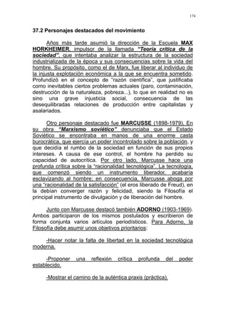 174
37.2 Personajes destacados del movimiento
Años más tarde asumió la dirección de la Escuela MAX
HORKHEIMER, impulsor de la llamada “Teoría crítica de la
sociedad”, que intentaba analizar la estructura de la sociedad
industrializada de la época y sus consecuencias sobre la vida del
hombre. Su propósito, como el de Marx, fue liberar al individuo de
la injusta explotación económica a la que se encuentra sometido.
Profundizó en el concepto de “razón científica”, que justificaba
como inevitables ciertos problemas actuales (paro, contaminación,
destrucción de la naturaleza, pobreza...), lo que en realidad no es
sino una grave injusticia social, consecuencia de las
desequilibradas relaciones de producción entre capitalistas y
asalariados.
Otro personaje destacado fue MARCUSSE (1898-1979). En
su obra “Marxismo soviético” denunciaba que el Estado
Soviético se encontraba en manos de una enorme casta
burocrática, que ejercía un poder incontrolado sobre la población, y
que decidía el rumbo de la sociedad en función de sus propios
intereses. A causa de ese control, el hombre ha perdido su
capacidad de autocrítica. Por otro lado, Marcusse hace una
profunda crítica sobre la “racionalidad tecnológica”. La tecnología,
que comenzó siendo un instrumento liberador, acabaría
esclavizando al hombre; en consecuencia, Marcusse aboga por
una “racionalidad de la satisfacción” (el eros liberado de Freud), en
la debían converger razón y felicidad, siendo la Filosofía el
principal instrumento de divulgación y de liberación del hombre.
Junto con Marcusse destacó también ADORNO (1903-1969).
Ambos participaron de los mismos postulados y escribieron de
forma conjunta varios artículos periodísticos. Para Adorno, la
Filosofía debe asumir unos objetivos prioritarios:
-Hacer notar la falta de libertad en la sociedad tecnológica
moderna.
-Proponer una reflexión crítica profunda del poder
establecido.
-Mostrar el camino de la auténtica praxis (práctica).
 