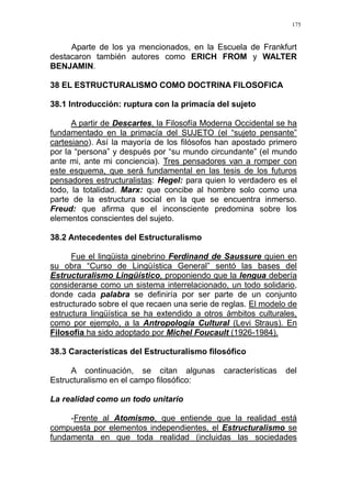 175
Aparte de los ya mencionados, en la Escuela de Frankfurt
destacaron también autores como ERICH FROM y WALTER
BENJAMIN.
38 EL ESTRUCTURALISMO COMO DOCTRINA FILOSOFICA
38.1 Introducción: ruptura con la primacía del sujeto
A partir de Descartes, la Filosofía Moderna Occidental se ha
fundamentado en la primacía del SUJETO (el “sujeto pensante”
cartesiano). Así la mayoría de los filósofos han apostado primero
por la “persona” y después por “su mundo circundante” (el mundo
ante mi, ante mi conciencia). Tres pensadores van a romper con
este esquema, que será fundamental en las tesis de los futuros
pensadores estructuralistas: Hegel: para quien lo verdadero es el
todo, la totalidad. Marx: que concibe al hombre solo como una
parte de la estructura social en la que se encuentra inmerso.
Freud: que afirma que el inconsciente predomina sobre los
elementos conscientes del sujeto.
38.2 Antecedentes del Estructuralismo
Fue el lingüista ginebrino Ferdinand de Saussure quien en
su obra “Curso de Lingüística General” sentó las bases del
Estructuralismo Lingüístico, proponiendo que la lengua debería
considerarse como un sistema interrelacionado, un todo solidario,
donde cada palabra se definiría por ser parte de un conjunto
estructurado sobre el que recaen una serie de reglas. El modelo de
estructura lingüística se ha extendido a otros ámbitos culturales,
como por ejemplo, a la Antropología Cultural (Levi Straus). En
Filosofía ha sido adoptado por Michel Foucault (1926-1984).
38.3 Características del Estructuralismo filosófico
A continuación, se citan algunas características del
Estructuralismo en el campo filosófico:
La realidad como un todo unitario
-Frente al Atomismo, que entiende que la realidad está
compuesta por elementos independientes, el Estructuralismo se
fundamenta en que toda realidad (incluidas las sociedades
 