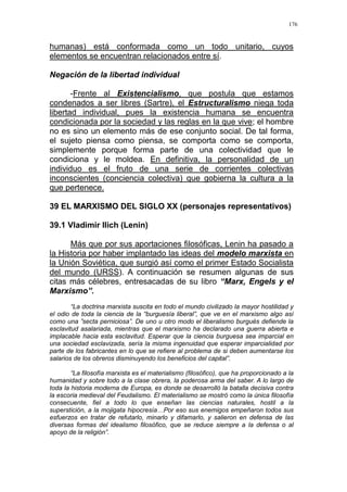 176
humanas) está conformada como un todo unitario, cuyos
elementos se encuentran relacionados entre sí.
Negación de la libertad individual
-Frente al Existencialismo, que postula que estamos
condenados a ser libres (Sartre), el Estructuralismo niega toda
libertad individual, pues la existencia humana se encuentra
condicionada por la sociedad y las reglas en la que vive; el hombre
no es sino un elemento más de ese conjunto social. De tal forma,
el sujeto piensa como piensa, se comporta como se comporta,
simplemente porque forma parte de una colectividad que le
condiciona y le moldea. En definitiva, la personalidad de un
individuo es el fruto de una serie de corrientes colectivas
inconscientes (conciencia colectiva) que gobierna la cultura a la
que pertenece.
39 EL MARXISMO DEL SIGLO XX (personajes representativos)
39.1 Vladimir Ilich (Lenin)
Más que por sus aportaciones filosóficas, Lenin ha pasado a
la Historia por haber implantado las ideas del modelo marxista en
la Unión Soviética, que surgió así como el primer Estado Socialista
del mundo (URSS). A continuación se resumen algunas de sus
citas más célebres, entresacadas de su libro “Marx, Engels y el
Marxismo”.
“La doctrina marxista suscita en todo el mundo civilizado la mayor hostilidad y
el odio de toda la ciencia de la “burguesía liberal”, que ve en el marxismo algo así
como una ”secta perniciosa”. De uno u otro modo el liberalismo burgués defiende la
esclavitud asalariada, mientras que el marxismo ha declarado una guerra abierta e
implacable hacia esta esclavitud. Esperar que la ciencia burguesa sea imparcial en
una sociedad esclavizada, sería la misma ingenuidad que esperar imparcialidad por
parte de los fabricantes en lo que se refiere al problema de si deben aumentarse los
salarios de los obreros disminuyendo los beneficios del capital”.
“La filosofía marxista es el materialismo (filosófico), que ha proporcionado a la
humanidad y sobre todo a la clase obrera, la poderosa arma del saber. A lo largo de
toda la historia moderna de Europa, es donde se desarrolló la batalla decisiva contra
la escoria medieval del Feudalismo. El materialismo se mostró como la única filosofía
consecuente, fiel a todo lo que enseñan las ciencias naturales, hostil a la
superstición, a la mojigata hipocresía…Por eso sus enemigos empeñaron todos sus
esfuerzos en tratar de refutarlo, minarlo y difamarlo, y salieron en defensa de las
diversas formas del idealismo filosófico, que se reduce siempre a la defensa o al
apoyo de la religión”.
 