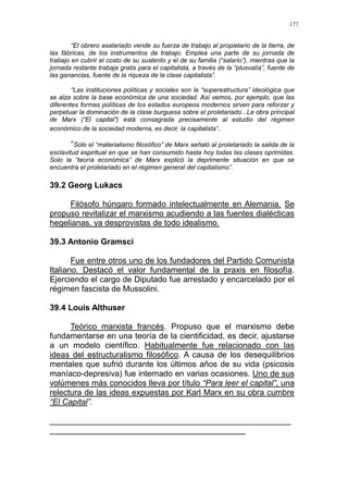 177
“El obrero asalariado vende su fuerza de trabajo al propietario de la tierra, de
las fábricas, de los instrumentos de trabajo. Emplea una parte de su jornada de
trabajo en cubrir el costo de su sustento y el de su familia (“salario”), mientras que la
jornada restante trabaja gratis para el capitalista, a través de la “plusvalía”, fuente de
las ganancias, fuente de la riqueza de la clase capitalista”.
“Las instituciones políticas y sociales son la “superestructura” ideológica que
se alza sobre la base económica de una sociedad. Así vemos, por ejemplo, que las
diferentes formas políticas de los estados europeos modernos sirven para reforzar y
perpetuar la dominación de la clase burguesa sobre el proletariado...La obra principal
de Marx (“El capital”) está consagrada precisamente al estudio del régimen
económico de la sociedad moderna, es decir, la capitalista”.
“Solo el “materialismo filosófico” de Marx señaló al proletariado la salida de la
esclavitud espiritual en que se han consumido hasta hoy todas las clases oprimidas.
Solo la “teoría económica” de Marx explicó la deprimente situación en que se
encuentra el proletariado en el régimen general del capitalismo”.
39.2 Georg Lukacs
Filósofo húngaro formado intelectualmente en Alemania. Se
propuso revitalizar el marxismo acudiendo a las fuentes dialécticas
hegelianas, ya desprovistas de todo idealismo.
39.3 Antonio Gramsci
Fue entre otros uno de los fundadores del Partido Comunista
Italiano. Destacó el valor fundamental de la praxis en filosofía.
Ejerciendo el cargo de Diputado fue arrestado y encarcelado por el
régimen fascista de Mussolini.
39.4 Louis Althuser
Teórico marxista francés. Propuso que el marxismo debe
fundamentarse en una teoría de la cientificidad, es decir, ajustarse
a un modelo científico. Habitualmente fue relacionado con las
ideas del estructuralismo filosófico. A causa de los desequilibrios
mentales que sufrió durante los últimos años de su vida (psicosis
maníaco-depresiva) fue internado en varias ocasiones. Uno de sus
volúmenes más conocidos lleva por título “Para leer el capital”, una
relectura de las ideas expuestas por Karl Marx en su obra cumbre
“El Capital”.
_____________________________________________________
___________________________________________
 