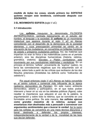 17
medida de todas las cosas, siendo primero los SOFISTAS
quienes recojan esta tendencia, continuada después con
SOCRATES.
3 EL MOVIMIENTO SOFISTA (siglo V aC)
3.1 Introducción
Los sofistas inauguran la denominada FILOSOFÍA
ANTROPOLÓGICA, centrada básicamente en el estudio del
hombre, el lenguaje y la sociedad. El sofismo es un movimiento
intelectual que aparece durante el siglo V aC en Atenas
coincidiendo con el desarrollo de la democracia de la sociedad
ateniense, y cuya preocupación primordial se centró en la
educación de los ciudadanos, en convertirlos en brillantes hombres
de estado y prósperos ciudadanos políticos. Así, las materias que
impartían no eran la física o las matemáticas (como en el periodo
anterior), sino las disciplinas humanísticas (historia, retórica,
gramática, oratoria). Sócrates y Platón combatieron este
movimiento por sus conclusiones relativistas y escépticas. En un
principio el término “sofista”, proveniente de “sophos” (sabio), no
tenía las connotaciones negativas que iría adquiriendo con el
tiempo, sobre todo a partir de las críticas que recibieron de los dos
filósofos anteriores (Aristóteles los definirá como ”traficantes de
sabiduría”).
Por aquel entonces (siglo V aC) Atenas se había convertido
en el centro cultural y comercial más influyente de la época
(gobierno democrático de Pericles). En este nuevo ambiente
democrático, abierto y participativo, en el que todos podían
intervenir y hacer oir su voz en los debates públicos (Ágora), cabe
resaltar la importancia que adquiere el uso de la palabra, la
argumentación y sobre todo la retórica, que se convierte en una
formidable arma política. De esta manera, los sofistas ejercen
como grandes maestros de la retórica, aunque sus
enseñanzas irían destinadas más a persuadir o convencer con
argumentos sentimentales que a buscar la verdad. Así la razón
para los sofistas se convertiría en una mera técnica discursiva y
banal destinada a defender los propios intereses,
independientemente de la verdad o de la moralidad de las tesis
que decían defender.
 
