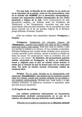 18
Por otro lado, la filosofía de los sofistas no se centra ya
en la naturaleza de la physis, como en los presocráticos, sino
en el estudio del HOMBRE (en la dimensión antropológica),
aunque sus argumentos estaban impregnados de una visión
pesimista y trágica de la vida. Como consecuencia de esta
perspectiva negativa, los Sofistas serán los iniciadores del
“Relativismo” y del “Escepticismo“, corrientes que más tarde
desarrollarán otras escuelas filosóficas. No es casualidad que esta
época coincida con la de los grandes trágicos de la literatura
griega (Sófocles, Eurípides, Esquilo).
Entre los sofistas más importantes destacan Protágoras y
Gorgias.
Protágoras: Establecerá los principios básicos del
“Relativismo“, doctrina que postula que nada es fijo ni estable,
pues todo muda y todo cambia. Dado que nada es estable y cada
uno percibe la realidad a su manera, no hay verdades universales.
Afirmaba Protágoras que “existen tantas verdades como opiniones,
y tantas opiniones como hombres, siendo el hombre la medida de
todas las cosas”. En consecuencia “nada es verdadero sino con
relación a uno mismo“. En definitiva, del pensamiento práctico
sofista, encarnado en Protágoras, se deriva un relativismo
moral y religioso para el que no existen cosas buenas ni
malas por sí mismas (lo que es bueno para uno es malo para
otro). Por tanto no existen normas universales válidas de
conducta ética.
Gorgias: Por su parte, Gorgias es el representante más
radical del ”Escepticismo”, que predica que no podemos conocer
nada con certeza, puesto que nuestros sentidos no son fiables y
nos engañan continuamente. Afirmaba que “nada existe y si algo
existiera realmente, no podríamos conocerlo ni expresarlo, dado
que todo es pura apariencia“.
3.2 El legado de los sofistas
Los sofistas predicaron básicamente un humanismo
intrascendente centrado exclusivamente en el uso de la
retórica. No obstante hay que atribuirles varios méritos:
-Difunden en el pueblo la inquietud por el discurso racional
 