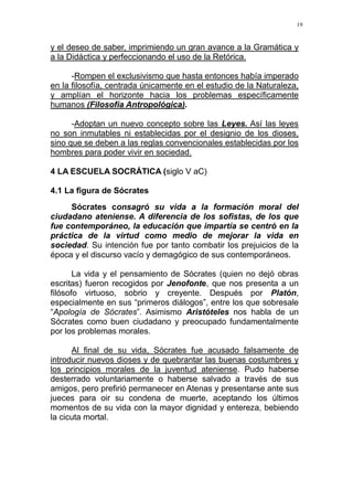19
y el deseo de saber, imprimiendo un gran avance a la Gramática y
a la Didáctica y perfeccionando el uso de la Retórica.
-Rompen el exclusivismo que hasta entonces había imperado
en la filosofía, centrada únicamente en el estudio de la Naturaleza,
y amplían el horizonte hacia los problemas específicamente
humanos (Filosofía Antropológica).
-Adoptan un nuevo concepto sobre las Leyes. Así las leyes
no son inmutables ni establecidas por el designio de los dioses,
sino que se deben a las reglas convencionales establecidas por los
hombres para poder vivir en sociedad.
4 LA ESCUELA SOCRÁTICA (siglo V aC)
4.1 La figura de Sócrates
Sócrates consagró su vida a la formación moral del
ciudadano ateniense. A diferencia de los sofistas, de los que
fue contemporáneo, la educación que impartía se centró en la
práctica de la virtud como medio de mejorar la vida en
sociedad. Su intención fue por tanto combatir los prejuicios de la
época y el discurso vacío y demagógico de sus contemporáneos.
La vida y el pensamiento de Sócrates (quien no dejó obras
escritas) fueron recogidos por Jenofonte, que nos presenta a un
filósofo virtuoso, sobrio y creyente. Después por Platón,
especialmente en sus “primeros diálogos”, entre los que sobresale
“Apología de Sócrates”. Asimismo Aristóteles nos habla de un
Sócrates como buen ciudadano y preocupado fundamentalmente
por los problemas morales.
Al final de su vida, Sócrates fue acusado falsamente de
introducir nuevos dioses y de quebrantar las buenas costumbres y
los principios morales de la juventud ateniense. Pudo haberse
desterrado voluntariamente o haberse salvado a través de sus
amigos, pero prefirió permanecer en Atenas y presentarse ante sus
jueces para oir su condena de muerte, aceptando los últimos
momentos de su vida con la mayor dignidad y entereza, bebiendo
la cicuta mortal.
 