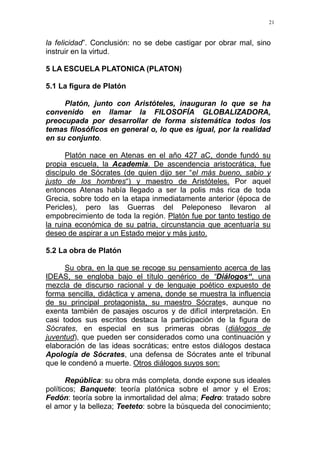 21
la felicidad”. Conclusión: no se debe castigar por obrar mal, sino
instruir en la virtud.
5 LA ESCUELA PLATONICA (PLATON)
5.1 La figura de Platón
Platón, junto con Aristóteles, inauguran lo que se ha
convenido en llamar la FILOSOFÍA GLOBALIZADORA,
preocupada por desarrollar de forma sistemática todos los
temas filosóficos en general o, lo que es igual, por la realidad
en su conjunto.
Platón nace en Atenas en el año 427 aC, donde fundó su
propia escuela, la Academia. De ascendencia aristocrática, fue
discípulo de Sócrates (de quien dijo ser “el más bueno, sabio y
justo de los hombres“) y maestro de Aristóteles. Por aquel
entonces Atenas había llegado a ser la polis más rica de toda
Grecia, sobre todo en la etapa inmediatamente anterior (época de
Pericles), pero las Guerras del Peleponeso llevaron al
empobrecimiento de toda la región. Platón fue por tanto testigo de
la ruina económica de su patria, circunstancia que acentuaría su
deseo de aspirar a un Estado mejor y más justo.
5.2 La obra de Platón
Su obra, en la que se recoge su pensamiento acerca de las
IDEAS, se engloba bajo el título genérico de “Diálogos“, una
mezcla de discurso racional y de lenguaje poético expuesto de
forma sencilla, didáctica y amena, donde se muestra la influencia
de su principal protagonista, su maestro Sócrates, aunque no
exenta también de pasajes oscuros y de difícil interpretación. En
casi todos sus escritos destaca la participación de la figura de
Sócrates, en especial en sus primeras obras (diálogos de
juventud), que pueden ser considerados como una continuación y
elaboración de las ideas socráticas; entre estos diálogos destaca
Apología de Sócrates, una defensa de Sócrates ante el tribunal
que le condenó a muerte. Otros diálogos suyos son:
República: su obra más completa, donde expone sus ideales
políticos; Banquete: teoría platónica sobre el amor y el Eros;
Fedón: teoría sobre la inmortalidad del alma; Fedro: tratado sobre
el amor y la belleza; Teeteto: sobre la búsqueda del conocimiento;
 
