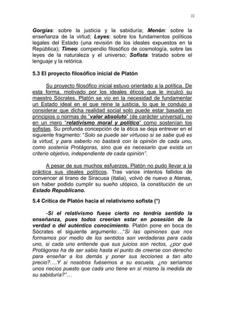22
Gorgias: sobre la justicia y la sabiduría; Menón: sobre la
enseñanza de la virtud; Leyes: sobre los fundamentos políticos
legales del Estado (una revisión de los ideales expuestos en la
República); Timeo: compendio filosófico de cosmología, sobre las
leyes de la naturaleza y el universo; Sofista: tratado sobre el
lenguaje y la retórica.
5.3 El proyecto filosófico inicial de Platón
Su proyecto filosófico inicial estuvo orientado a la política. De
esta forma, motivado por los ideales éticos que le inculcó su
maestro Sócrates, Platón se vio en la necesidad de fundamentar
un Estado ideal en el que reine la justicia, lo que le condujo a
considerar que dicha realidad social solo puede estar basada en
principios o normas de “valor absoluto” (de carácter universal), no
en un mero “relativismo moral y político” como sostenían los
sofistas. Su profunda concepción de la ética se deja entrever en el
siguiente fragmento: “Solo se puede ser virtuoso si se sabe qué es
la virtud, y para saberlo no bastará con la opinión de cada uno,
como sostenía Protágoras, sino que es necesario que exista un
criterio objetivo, independiente de cada opinión”.
A pesar de sus muchos esfuerzos, Platón no pudo llevar a la
práctica sus ideales políticos. Tras varios intentos fallidos de
convencer al tirano de Siracusa (Italia), volvió de nuevo a Atenas,
sin haber podido cumplir su sueño utópico, la constitución de un
Estado Republicano.
5.4 Crítica de Platón hacia el relativismo sofista (*)
-Si el relativismo fuese cierto no tendría sentido la
enseñanza, pues todos creerían estar en posesión de la
verdad o del auténtico conocimiento. Platón pone en boca de
Sócrates el siguiente argumento:…“Si las opiniones que nos
formamos por medio de los sentidos son verdaderas para cada
uno, si cada uno entiende que sus juicios son rectos, ¿por qué
Protágoras ha de ser sabio hasta el punto de creerse con derecho
para enseñar a los demás y poner sus lecciones a tan alto
precio?….Y si nosotros fuésemos a su escuela, ¿no seríamos
unos necios puesto que cada uno tiene en sí mismo la medida de
su sabiduría?”…
 
