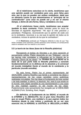 23
-Si el relativismo estuviese en lo cierto, tendríamos que
una opinión puede ser verdadera para uno, pero falsa para
otro, por lo que no pueden ser ambas verdaderas, dado que
se atentaría contra lo que denominamos el “principio de no
contradicción” (una cosa no puede ser y no ser al mismo
tiempo, o dicho de otra forma, falsa y verdadera a la vez).
-Si el relativismo fuese cierto, tendríamos que aceptar
también la tesis contraria. Platón también pone en boca de
Sócrates el siguiente argumento: “He aquí lo más gracioso y
paradójico. Protágoras, reconociendo que la opinión de cada uno
es la verdadera, reconoce a su vez que la opinión de todos es la
verdadera, incluso la opinión de los que le contradicen“.
(*) El Relativismo predicado por Protágoras defiende la idea de que “Hay
tantas verdades como opiniones y tantas opiniones como hombres; en consecuencia
nada es verdadero sino con relación a uno mismo“.
5.5 La teoría de las ideas (base de la filosofía platónica)
Recogiendo el testigo de Sócrates y en clara oposición al
pensamiento sofista, Platón desarrolla en sus “Diálogos“, una de
las teorías más completas e influyentes en la Historia de la
Filosofía (Teoría de las Ideas). La TEORIA DE LAS IDEAS es la
base de la que parte toda la filosofía platónica y consiste
fundamentalmente en la defensa de lo absoluto y lo universal
(el mundo inteligible) frente al mundo de lo cambiante y lo
particular (mundo sensible).
De esta forma, Platón fue el primer representante del
IDEALISMO, sistema filosófico que tiende a considerar las ideas o
representaciones de las cosas sensibles como auténticas
realidades inmutables. Son las ideas el fundamento de toda verdad
y de toda realidad, lo eterno, lo absoluto. Así, todo lo que existe en
el mundo, todo objeto sensible es una representación o una copia
de otra realidad superior, la del mundo de las ideas.
Posteriormente este pensamiento fue recogido por el IDEALISMO
ALEMAN (Ficht, Scheling, Kant, Hegel).
En definitiva, el fundamento de las IDEAS, el mundo de
lo ETERNO y lo ABSOLUTO, fue el gran tema filosófico del
que se ocupó Platón, una realidad a la que aspiran todos los
hombres desde lo más intimo y profundo de su ser más
esencial. Así, la VERDAD, la JUSTICIA, la BELLEZA y el BIEN,
 