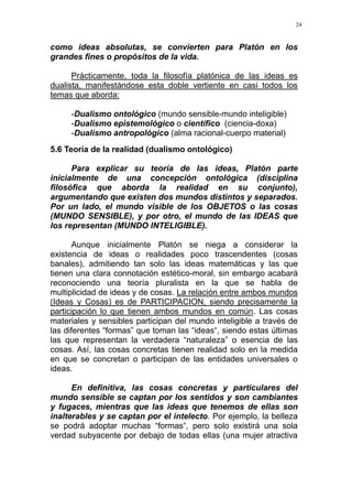 24
como ideas absolutas, se convierten para Platón en los
grandes fines o propósitos de la vida.
Prácticamente, toda la filosofía platónica de las ideas es
dualista, manifestándose esta doble vertiente en casi todos los
temas que aborda:
-Dualismo ontológico (mundo sensible-mundo inteligible)
-Dualismo epistemológico o científico (ciencia-doxa)
-Dualismo antropológico (alma racional-cuerpo material)
5.6 Teoría de la realidad (dualismo ontológico)
Para explicar su teoría de las ideas, Platón parte
inicialmente de una concepción ontológica (disciplina
filosófica que aborda la realidad en su conjunto),
argumentando que existen dos mundos distintos y separados.
Por un lado, el mundo visible de los OBJETOS o las cosas
(MUNDO SENSIBLE), y por otro, el mundo de las IDEAS que
los representan (MUNDO INTELIGIBLE).
Aunque inicialmente Platón se niega a considerar la
existencia de ideas o realidades poco trascendentes (cosas
banales), admitiendo tan solo las ideas matemáticas y las que
tienen una clara connotación estético-moral, sin embargo acabará
reconociendo una teoría pluralista en la que se habla de
multiplicidad de ideas y de cosas. La relación entre ambos mundos
(Ideas y Cosas) es de PARTICIPACION, siendo precisamente la
participación lo que tienen ambos mundos en común. Las cosas
materiales y sensibles participan del mundo inteligible a través de
las diferentes “formas” que toman las “ideas“, siendo estas últimas
las que representan la verdadera “naturaleza” o esencia de las
cosas. Así, las cosas concretas tienen realidad solo en la medida
en que se concretan o participan de las entidades universales o
ideas.
En definitiva, las cosas concretas y particulares del
mundo sensible se captan por los sentidos y son cambiantes
y fugaces, mientras que las ideas que tenemos de ellas son
inalterables y se captan por el intelecto. Por ejemplo, la belleza
se podrá adoptar muchas “formas“, pero solo existirá una sola
verdad subyacente por debajo de todas ellas (una mujer atractiva
 