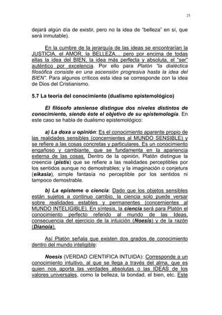 25
dejará algún día de existir, pero no la idea de “belleza” en sí, que
será inmutable).
En la cumbre de la jerarquía de las ideas se encontrarían la
JUSTICIA, el AMOR, la BELLEZA… pero por encima de todas
ellas la idea del BIEN, la idea más perfecta y absoluta, el “ser”
auténtico por excelencia. Por ello para Platón “la dialéctica
filosófica consiste en una ascensión progresiva hasta la idea del
BIEN”. Para algunos críticos esta idea se corresponde con la idea
de Dios del Cristianismo.
5.7 La teoría del conocimiento (dualismo epistemológico)
El filósofo ateniense distingue dos niveles distintos de
conocimiento, siendo éste el objetivo de su epistemología. En
este caso se habla de dualismo epistemológico:
a) La doxa u opinión: Es el conocimiento aparente propio de
las realidades sensibles (concernientes al MUNDO SENSIBLE) y
se refiere a las cosas concretas y particulares. Es un conocimiento
engañoso y cambiante, que se fundamenta en la apariencia
externa de las cosas. Dentro de la opinión, Platón distingue la
creencia (pistis) que se refiere a las realidades perceptibles por
los sentidos aunque no demostrables; y la imaginación o conjetura
(eikasia), simple fantasía no perceptible por los sentidos ni
tampoco demostrable.
b) La episteme o ciencia: Dado que los objetos sensibles
están sujetos a continuo cambio, la ciencia solo puede versar
sobre realidades estables y permanentes (concernientes al
MUNDO INTELIGIBLE). En síntesis, la ciencia será para Platón el
conocimiento perfecto referido al mundo de las Ideas,
consecuencia del ejercicio de la intuición (Noesis) y de la razón
(Dianoia).
Así Platón señala que existen dos grados de conocimiento
dentro del mundo inteligible:
Noesis (VERDAD CIENTIFICA INTUIDA): Corresponde a un
conocimiento intuitivo, al que se llega a través del alma, que es
quien nos aporta las verdades absolutas o las IDEAS de los
valores universales, como la belleza, la bondad, el bien, etc. Este
 