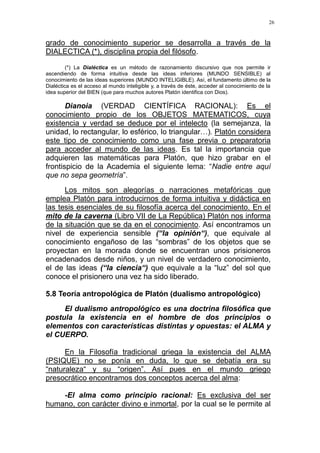26
grado de conocimiento superior se desarrolla a través de la
DIALECTICA (*), disciplina propia del filósofo.
(*) La Dialéctica es un método de razonamiento discursivo que nos permite ir
ascendiendo de forma intuitiva desde las ideas inferiores (MUNDO SENSIBLE) al
conocimiento de las ideas superiores (MUNDO INTELIGIBLE). Así, el fundamento último de la
Dialéctica es el acceso al mundo inteligible y, a través de éste, acceder al conocimiento de la
idea superior del BIEN (que para muchos autores Platón identifica con Dios).
Dianoia (VERDAD CIENTÍFICA RACIONAL): Es el
conocimiento propio de los OBJETOS MATEMATICOS, cuya
existencia y verdad se deduce por el intelecto (la semejanza, la
unidad, lo rectangular, lo esférico, lo triangular…). Platón considera
este tipo de conocimiento como una fase previa o preparatoria
para acceder al mundo de las ideas. Es tal la importancia que
adquieren las matemáticas para Platón, que hizo grabar en el
frontispicio de la Academia el siguiente lema: “Nadie entre aquí
que no sepa geometría”.
Los mitos son alegorías o narraciones metafóricas que
emplea Platón para introducirnos de forma intuitiva y didáctica en
las tesis esenciales de su filosofía acerca del conocimiento. En el
mito de la caverna (Libro VII de La República) Platón nos informa
de la situación que se da en el conocimiento. Así encontramos un
nivel de experiencia sensible (“la opinión“), que equivale al
conocimiento engañoso de las “sombras” de los objetos que se
proyectan en la morada donde se encuentran unos prisioneros
encadenados desde niños, y un nivel de verdadero conocimiento,
el de las ideas (“la ciencia“) que equivale a la “luz” del sol que
conoce el prisionero una vez ha sido liberado.
5.8 Teoría antropológica de Platón (dualismo antropológico)
El dualismo antropológico es una doctrina filosófica que
postula la existencia en el hombre de dos principios o
elementos con características distintas y opuestas: el ALMA y
el CUERPO.
En la Filosofía tradicional griega la existencia del ALMA
(PSIQUE) no se ponía en duda, lo que se debatía era su
“naturaleza“ y su “origen”. Así pues en el mundo griego
presocrático encontramos dos conceptos acerca del alma:
-El alma como principio racional: Es exclusiva del ser
humano, con carácter divino e inmortal, por la cual se le permite al
 