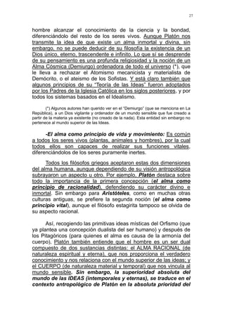 27
hombre alcanzar el conocimiento de la ciencia y la bondad,
diferenciándolo del resto de los seres vivos. Aunque Platón nos
transmite la idea de que existe un alma inmortal y divina, sin
embargo, no se puede deducir de su filosofía la existencia de un
Dios único, eterno, trascendente e infinito. Lo que sí se desprende
de su pensamiento es una profunda religiosidad y la noción de un
Alma Cósmica (Demiurgo) ordenadora de todo el universo (*), que
le lleva a rechazar el Atomismo mecanicista y materialista de
Demócrito, o el ateismo de los Sofistas. Y está claro también que
algunos principios de su “Teoría de las Ideas” fueron adoptados
por los Padres de la Iglesia Católica en los siglos posteriores, y por
todos los sistemas basados en el Idealismo.
(*) Algunos autores han querido ver en el “Demiurgo” (que se menciona en La
República), a un Dios vigilante y ordenador de un mundo sensible que fue creado a
partir de la materia ya existente (no creado de la nada). Esta entidad sin embargo no
pertenece al mundo superior de las Ideas.
-El alma como principio de vida y movimiento: Es común
a todos los seres vivos (plantas, animales y hombres), por la cual
todos ellos son capaces de realizar sus funciones vitales,
diferenciándolos de los seres puramente inertes.
Todos los filósofos griegos aceptaron estas dos dimensiones
del alma humana, aunque dependiendo de su visión antropológica
subrayaron un aspecto u otro. Por ejemplo, Platón destaca sobre
todo la importancia de la primera concepción (el alma como
principio de racionalidad), defendiendo su carácter divino e
inmortal. Sin embargo para Aristóteles, como en muchas otras
culturas antiguas, se prefiere la segunda noción (el alma como
principio vital), aunque el filósofo estagirita tampoco se olvida de
su aspecto racional.
Así, recogiendo las primitivas ideas místicas del Orfismo (que
ya plantea una concepción dualista del ser humano) y después de
los Pitagóricos (para quienes el alma es causa de la armonía del
cuerpo), Platón también entiende que el hombre es un ser dual
compuesto de dos sustancias distintas: el ALMA RACIONAL (de
naturaleza espiritual y eterna), que nos proporciona el verdadero
conocimiento y nos relaciona con el mundo superior de las ideas; y
el CUERPO (de naturaleza material y temporal) que nos vincula al
mundo sensible. Sin embargo, la superioridad absoluta del
mundo de las IDEAS (intemporales y eternas), se traduce en el
contexto antropológico de Platón en la absoluta prioridad del
 