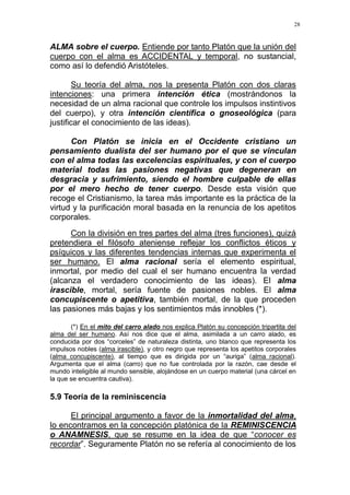 28
ALMA sobre el cuerpo. Entiende por tanto Platón que la unión del
cuerpo con el alma es ACCIDENTAL y temporal, no sustancial,
como así lo defendió Aristóteles.
Su teoría del alma, nos la presenta Platón con dos claras
intenciones: una primera intención ética (mostrándonos la
necesidad de un alma racional que controle los impulsos instintivos
del cuerpo), y otra intención científica o gnoseológica (para
justificar el conocimiento de las ideas).
Con Platón se inicia en el Occidente cristiano un
pensamiento dualista del ser humano por el que se vinculan
con el alma todas las excelencias espirituales, y con el cuerpo
material todas las pasiones negativas que degeneran en
desgracia y sufrimiento, siendo el hombre culpable de ellas
por el mero hecho de tener cuerpo. Desde esta visión que
recoge el Cristianismo, la tarea más importante es la práctica de la
virtud y la purificación moral basada en la renuncia de los apetitos
corporales.
Con la división en tres partes del alma (tres funciones), quizá
pretendiera el filósofo ateniense reflejar los conflictos éticos y
psíquicos y las diferentes tendencias internas que experimenta el
ser humano. El alma racional sería el elemento espiritual,
inmortal, por medio del cual el ser humano encuentra la verdad
(alcanza el verdadero conocimiento de las ideas). El alma
irascible, mortal, sería fuente de pasiones nobles. El alma
concupiscente o apetitiva, también mortal, de la que proceden
las pasiones más bajas y los sentimientos más innobles (*).
(*) En el mito del carro alado nos explica Platón su concepción tripartita del
alma del ser humano. Así nos dice que el alma, asimilada a un carro alado, es
conducida por dos “corceles” de naturaleza distinta, uno blanco que representa los
impulsos nobles (alma irascible), y otro negro que representa los apetitos corporales
(alma concupiscente), al tiempo que es dirigida por un “auriga” (alma racional).
Argumenta que el alma (carro) que no fue controlada por la razón, cae desde el
mundo inteligible al mundo sensible, alojándose en un cuerpo material (una cárcel en
la que se encuentra cautiva).
5.9 Teoría de la reminiscencia
El principal argumento a favor de la inmortalidad del alma,
lo encontramos en la concepción platónica de la REMINISCENCIA
o ANAMNESIS, que se resume en la idea de que “conocer es
recordar”. Seguramente Platón no se refería al conocimiento de los
 