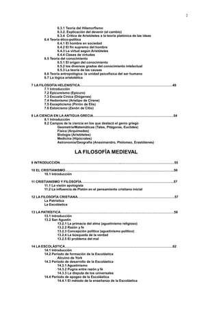 2
6.3.1 Teoría del Hilemorfismo
6.3.2. Explicación del devenir (el cambio)
6.3.4 Crítica de Aristóteles a la teoría platónica de las ideas
6.4 Teoría ético-política
6.4.1 El hombre en sociedad
6.4.2 El fin supremo del hombre
6.4.3 La virtud según Aristóteles
6.4.4 Clases de virtudes
6.5 Teoría del conocimiento
6.5.1 El origen del conocimiento
6.5.2 los diversos grados del conocimiento intelectual
6.5.3 La teoría de las causas
6.6 Teoría antropológica: la unidad psicofísica del ser humano
6.7 La lógica aristotélica
7 LA FILOSOFÍA HELENISTICA…………………………………………………………………………49
7.1 Introducción
7.2 Epicureísmo (Epicuro)
7.3 Escuela Cínica (Diógenes)
7.4 Hedonismo (Arístipo de Cirene)
7.5 Escepticismo (Pirrón de Elis)
7.6 Estoicismo (Zenón de Citio)
8 LA CIENCIA EN LA ANTIGUA GRECIA……………………………………………………………….54
8.1 Introducción
8.2 Campos de la ciencia en los que destacó el genio griego
Geometría/Matemáticas (Tales, Pitágoras, Euclides)
Física (Arquímedes)
Biología (Aristóteles)
Medicina (Hipócrates)
Astronomía/Geografía (Anaximandro, Ptolomeo, Erastótenes)
LA FILOSOFÍA MEDIEVAL
9 INTRODUCCIÓN………………………………………………..…………………………………………55
10 EL CRISTIANISMO……………………………………………………………………………………...56
10.1 Introducción
11 CRISTIANISMO Y FILOSOFÍA………………………………………………………………………...57
11.1 La visión apologista
11.2 La influencia de Platón en el pensamiento cristiano inicial
12 LA FILOSOFÍA CRISTIANA…………………………………………………………………………….57
La Patrística
La Escolástica
13 LA PATRÍSTICA………………………………………………………………………………………….58
13.1 Introducción
13.2 San Agustín
13.2.1 La primacía del alma (agustinismo religioso)
13.2.2 Razón y fe
13.2.3 Concepción política (agustinismo político)
13.2.4 La búsqueda de la verdad
13.2.5 El problema del mal
14 LA ESCOLÁSTICA……………………………………………………………………………………..62
14.1 Introducción
14.2 Periodo de formación de la Escolástica
Alcuino de York
14.3 Periodo de desarrollo de la Escolástica
14.3.1 Agustinismo
14.3.2 Pugna entre razón y fé
14.3.3 La disputa de los universales
14.4 Periodo de apogeo de la Escolástica
14.4.1 El método de la enseñanza de la Escolástica
 