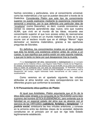 29
hechos concretos y particulares, sino al conocimiento universal,
como las matemáticas y los que se puedan descubrir a través de la
Dialéctica. Consideraba Platón que este tipo de conocimiento
superior no puede explicarse mediante la experiencia meramente
sensorial o empírica, por lo que defendía una particular idea de
“innatismo“ (como Descartes), es decir, cuando conocemos una
verdad no estamos aprendiendo algo nuevo, sino que nuestra
ALMA, que vivió en el mundo de las Ideas, recuerda ese
conocimiento superior al que tuvo acceso antes de reencarnarse
en un cuerpo y viviera en un mundo material (*). Esto es lo que
ocurre con el esclavo inculto que en el diálogo “Menon” logra
demostrar un teorema matemático, gracias a las oportunas
preguntas de Sócrates.
En definitiva, los conocimientos innatos en el alma prueban
que ésta ha tenido una existencia anterior antes de unirse a un
cuerpo, lo que significa que podría existir sin este soporte material,
y que por lo tanto no tiene por qué desaparecer tras la muerte.
(*) La transmigración del alma, reencarnación o metempsicosis es un concepto
que procede de los misterios órficos y que llegaron hasta Platón a través de los Pitagóricos.
En síntesis, la transmigración es una doctrina por la que el ALMA, en su unión con el cuerpo,
tiene la misión de purificarse tras una serie de reencarnaciones. Si finalmente consigue
purificarse, una vez muerto el cuerpo, volverá al mundo Inteligible; en caso contrario, tras la
desaparición del cuerpo, vagará extraviada hasta reencarnarse en otro cuerpo y así
sucesivamente.
Como veremos en el apartado siguiente, las virtudes
atribuidas al alma tendrán una clara correspondencia con los
diferentes grupos que conforman la sociedad.
5.10 Pensamiento ético-político de Platón
Al igual que Aristóteles, Platón argumenta que el fin de la
ética debe estar dirigido a la conquista de la FELICIDAD como bien
supremo del hombre (ETICA EUDEMÓNICA), pero entiende que la
felicidad es un especial estado del alma que se alcanza con el
ejercicio de las VIRTUDES (sabiduría, fortaleza y templanza). La
justicia social, sintetizaría las tres virtudes anteriores, y consiste
en la armonía entre las distintas clases de la sociedad, debiendo
constituirse en el principio por el que se rige todo Estado
legítimamente establecido.
 