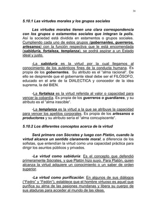 30
5.10.1 Las virtudes morales y los grupos sociales
Las virtudes morales tienen una clara correspondencia
con los grupos o estamentos sociales que integran la polis.
Así la sociedad está dividida en estamentos o grupos sociales.
Cumpliendo cada uno de estos grupos (gobernantes, guerreros,
artesanos) con la función respectiva que le está encomendada
(sabiduría, fortaleza, templanza), se podrá aspirar a un Estado
ideal y justo.
-La sabiduría es la virtud por la cual llegamos al
conocimiento de los auténticos fines de la conducta humana. Es
propia de los gobernantes. Su atributo es el “alma racional“. De
ello se desprende que el gobernante ideal debe ser el FILÓSOFO,
educado en el arte de la DIALECTICA y conocedor de la idea
suprema, la del BIEN.
-La fortaleza es la virtud referida al valor o capacidad para
vencer la cobardía. Es propia de los guerreros o guardianes, y su
atributo es el “alma irascible“.
-La templanza es la virtud a la que se atribuye la capacidad
para vencer los apetitos corporales. Es propia de los artesanos o
productores y su atributo sería el “alma concupiscente“.
5.10.2 Los diferentes conceptos acerca de la virtud
Será primero con Sócrates y luego con Platón, cuando la
virtud alcance un sentido claramente moral, a diferencia de los
sofistas, que entendían la virtud como una capacidad práctica para
dirigir los asuntos públicos y privados.
-La virtud como sabiduría: Es el concepto que defendió
primeramente Sócrates, y que Platón hizo suyo. Para Platón, quien
alcanza la virtud adquiere un conocimiento o un saber de orden
superior.
-La virtud como purificación: En algunos de sus diálogos
(“Fedro” y “Fedón“), establece que el hombre virtuoso es aquel que
purifica su alma de las pasiones mundanas y libera su cuerpo de
sus ataduras para acceder al mundo de las ideas.
 