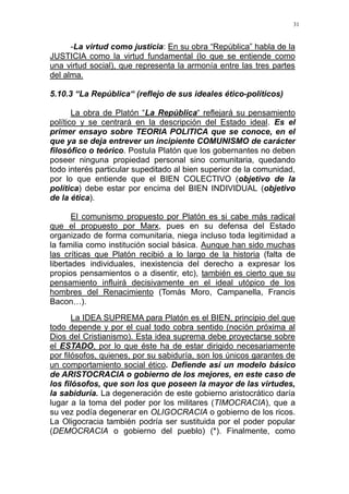 31
-La virtud como justicia: En su obra “República” habla de la
JUSTICIA como la virtud fundamental (lo que se entiende como
una virtud social), que representa la armonía entre las tres partes
del alma.
5.10.3 “La República“ (reflejo de sus ideales ético-políticos)
La obra de Platón “La República“ reflejará su pensamiento
político y se centrará en la descripción del Estado ideal. Es el
primer ensayo sobre TEORIA POLITICA que se conoce, en el
que ya se deja entrever un incipiente COMUNISMO de carácter
filosófico o teórico. Postula Platón que los gobernantes no deben
poseer ninguna propiedad personal sino comunitaria, quedando
todo interés particular supeditado al bien superior de la comunidad,
por lo que entiende que el BIEN COLECTIVO (objetivo de la
política) debe estar por encima del BIEN INDIVIDUAL (objetivo
de la ética).
El comunismo propuesto por Platón es si cabe más radical
que el propuesto por Marx, pues en su defensa del Estado
organizado de forma comunitaria, niega incluso toda legitimidad a
la familia como institución social básica. Aunque han sido muchas
las críticas que Platón recibió a lo largo de la historia (falta de
libertades individuales, inexistencia del derecho a expresar los
propios pensamientos o a disentir, etc), también es cierto que su
pensamiento influirá decisivamente en el ideal utópico de los
hombres del Renacimiento (Tomás Moro, Campanella, Francis
Bacon…).
La IDEA SUPREMA para Platón es el BIEN, principio del que
todo depende y por el cual todo cobra sentido (noción próxima al
Dios del Cristianismo). Esta idea suprema debe proyectarse sobre
el ESTADO, por lo que éste ha de estar dirigido necesariamente
por filósofos, quienes, por su sabiduría, son los únicos garantes de
un comportamiento social ético. Defiende así un modelo básico
de ARISTOCRACIA o gobierno de los mejores, en este caso de
los filósofos, que son los que poseen la mayor de las virtudes,
la sabiduría. La degeneración de este gobierno aristocrático daría
lugar a la toma del poder por los militares (TIMOCRACIA), que a
su vez podía degenerar en OLIGOCRACIA o gobierno de los ricos.
La Oligocracia también podría ser sustituida por el poder popular
(DEMOCRACIA o gobierno del pueblo) (*). Finalmente, como
 