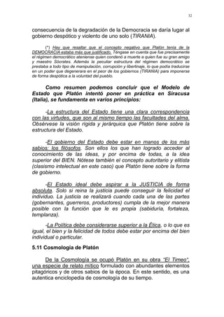 32
consecuencia de la degradación de la Democracia se daría lugar al
gobierno despótico y violento de uno solo (TIRANIA).
(*) Hay que resaltar que el concepto negativo que Platón tenía de la
DEMOCRACIA estaba más que justificado. Téngase en cuenta que fue precisamente
el régimen democrático ateniense quien condenó a muerte a quien fue su gran amigo
y maestro Sócrates. Además la peculiar estructura del régimen democrático se
prestaba a todo tipo de manipulación, corrupción y libertinaje, lo que podía traducirse
en un poder que degenerara en el peor de los gobiernos (TIRANIA) para imponerse
de forma despótica a la voluntad del pueblo.
Como resumen podemos concluir que el Modelo de
Estado que Platón intentó poner en práctica en Siracusa
(Italia), se fundamenta en varios principios:
-La estructura del Estado tiene una clara correspondencia
con las virtudes, que son al mismo tiempo las facultades del alma.
Obsérvese la visión rígida y jerárquica que Platón tiene sobre la
estructura del Estado.
-El gobierno del Estado debe estar en manos de los más
sabios: los filósofos. Son ellos los que han logrado acceder al
conocimiento de las ideas, y por encima de todas, a la idea
superior del BIEN. Nótese también el concepto autoritario y elitista
(clasismo intelectual en este caso) que Platón tiene sobre la forma
de gobierno.
-El Estado ideal debe aspirar a la JUSTICIA de forma
absoluta. Solo si reina la justicia puede conseguir la felicidad el
individuo. La justicia se realizará cuando cada una de las partes
(gobernantes, guerreros, productores) cumpla de la mejor manera
posible con la función que le es propia (sabiduría, fortaleza,
templanza).
-La Política debe considerarse superior a la Ética, o lo que es
igual, el bien y la felicidad de todos debe estar por encima del bien
individual o particular.
5.11 Cosmología de Platón
De la Cosmología se ocupó Platón en su obra “El Timeo“,
una especie de relato mítico formulado con abundantes elementos
pitagóricos y de otros sabios de la época. En este sentido, es una
autentica enciclopedia de cosmología de su tiempo.
 