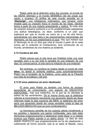 33
Platón parte de la distinción entre dos mundos: el mundo de
las IDEAS (eternas) y el mundo SENSIBLE (de las cosas que
nacen y mueren). El artífice de este mundo sensible es el
“Demiurgo“, una inteligencia ordenadora, que tomaría como
modelo para su creación física el mundo de las ideas, dándole
forma a partir de una materia preexistente y caótica. En este acto
de creación actuaría conforme a un fin predeterminado (adoptando
una actitud teleológica), es decir, conforme a un plan que
explicaría por qué el mundo es como es y no de otra forma,
oponiéndose con esta tesis a los razonamientos mecanicistas del
Atomismo, en los que predominaría el azar. Hay que matizar que
el Demiurgo no es un dios que crea el mundo a partir de la nada
(como así lo entendía el Cristianismo), sino constructor de un
mundo, sirviéndose de una materia ya existente.
5.12 Condena del arte
Platón piensa que el arte tiene por finalidad imitar una cosa
sensible, pero a su vez todo lo sensible es una imitación de una
idea. En consecuencia, el arte sería la imitación de una imitación.
Sin embargo, su condena se realiza desde un punto de vista
ético, no desde la vertiente estética, pues sorprendentemente
Platón fue el fundador de la Estética, como parte de la Filosofía
que trata de la belleza y del arte.
5.13 El amor platónico (el amor idealizado)
El amor para Platón es también una forma de proceso
ascendente de conocimiento, una especie de DIALECTICA
EMOCIONAL, más que intelectiva, en la que se ve afectada la
esfera de los sentimientos. De la misma forma que la dialéctica
referida al conocimiento representa una ascensión desde las ideas
inferiores hasta la idea suprema del BIEN, la dialéctica del amor
sería una ascensión desde las cosas sensibles hasta la idea de
BELLEZA ABSOLUTA (que es pura contemplación).
La hermosura sensible de los cuerpos afecta inicialmente a
los sentidos y despierta una pasión irrefrenable, pero ésta debe
dominarse progresivamente e idealizarse hasta llegar a un estado
anímico que Platón asimila a un delirio divino. La idea de este
AMOR PERFECTO que progresivamente se ha ido idealizando o
sublimando de forma racional, solo le es dada al filósofo, como
 