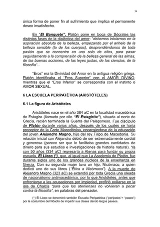 34
única forma de poner fin al sufrimiento que implica el permanente
deseo insatisfecho.
En “El Banquete”, Platón pone en boca de Sócrates las
distintas fases de la dialéctica del amor: “debemos iniciarnos en la
aspiración absoluta de la belleza, empezando por el anhelo de la
belleza sensible (la de los cuerpos), desprendiéndonos de toda
pasión que se concentre en uno solo de ellos, para pasar
seguidamente a la comprensión de la belleza general de las almas,
de las buenas acciones, de las leyes justas, de las ciencias, de la
filosofía“...
“Eros” era la Divinidad del Amor en la antigua religión griega.
Platón identificaba el “Eros Superior” con el AMOR DIVINO,
mientras que el “Eros Inferior” se correspondía con el instinto o
AMOR SEXUAL.
6 LA ESCUELA PERIPATÉTICA (ARISTÓTELES)
6.1 La figura de Aristóteles
Aristóteles nace en el año 384 aC en la localidad macedónica
de Estagira (llamado por ello “El Estagirita“), situada al norte de
Grecia, recién terminada la Guerra del Peleponeso. Fue discípulo
de Platón durante varios años, después de los cuales se haría
preceptor de la Corte Macedónica, encargándose de la educación
del joven Alejandro Magno, hijo del rey Filipo de Macedonia. Su
relación inicial con Alejandro debió de ser extremadamente cordial
y generosa (parece ser que le facilitaba grandes cantidades de
dinero para sus estudios e investigaciones de historia natural). Ya
con 50 años (334 aC) regresaría a Atenas para fundar su propia
escuela, El Liceo (*), que, al igual que La Academia de Platón, fue
durante siglos uno de los grandes núcleos de la enseñanza en
Grecia. Con su segunda mujer tuvo un hijo, Nicómaco, a quien
dedicó uno de sus libros (“Ética a Nicómaco”). A la muerte de
Alejandro Magno (323 aC) se extendió por toda Grecia una oleada
de nacionalismo antimacedónico, por lo que Aristóteles, antes que
enfrentarse a las acusaciones por impiedad, prefirió exiliarse en la
isla de Chalcis “para que los atenienses no volvieran a pecar
contra la filosofía”, en palabras del pensador.
(*) El Liceo se denominó también Escuela Peripatética (“perípatos“= “paseo“)
por la costumbre del filósofo de impartir sus clases dando largos paseos.
 