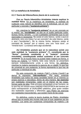 36
6.3 La metafísica de Aristóteles
6.3.1 Teoría del Hilemorfismo (teoría de la sustancia)
Con su Teoría hilemórfica Aristóteles intenta explicar la
realidad física. En la metafísica de Aristóteles, la realidad de
cualquier cosa natural se identifica con lo individual, con el “ser”
particular y concreto (“sustancia primera“).
Así, mientras la “sustancia primera” es un ser concreto en
sí mismo, los “accidentes” se dan en el sujeto particular (color,
dureza, forma, tamaño…) y son cualidades cambiantes que no son
esenciales ni necesarias. No existe el color blanco, verde o azul en
abstracto, sino una mesa (“un ser concreto”) de color blanco, verde
o azul (“accidentes”). De la misma forma, tampoco existe el
concepto de “dureza” por sí mismo, sino una “roca dura”, un
“mineral duro”. La dureza sería algo accidental.
Así Aristóteles postula que en la naturaleza existe una
sola realidad, la “sustancia primera” (*), constituida por la
“forma” (sustrato cambiante) y la “materia” (sustrato
inmutable), constituyendo ambos sustratos el ser concreto
existente. En el mundo físico no puede haber materia sin forma, ni
forma sin materia. La materia, toda cosa natural, se presentará
siempre indisolublemente unida a una forma. En definitiva,
mientras la materia representa la esencia de un objeto, lo que hay
de universal en una sustancia, la forma representa lo que hay de
particular o individual en ella.
De esta conjunción de materia (”hilé”) y forma (“morfo”) se
deriva la expresión “hile-morfismo“. Por tanto, entiende
Aristóteles que todos los seres sensibles tienen en sí mismos su
propia esencia o naturaleza. Dicho de otra manera, las esencias
son realidades inmanentes, están en el interior de las cosas,
forman parte de ellas. Este principio extrapolado al ser humano, es
lo que hoy se conoce como UNIDAD PSICOFÍSICA del hombre (en
clara contraposición al DUALISMO platónico, para quien existen
dos realidades separadas y diferentes; para Platón las esencias
son realidades trascendentes, que existen fuera de las cosas.
En definitiva, contra la teoría dualista de Platón, Aristóteles
afirma que no existe otro mundo más que el que captamos por los
sentidos. Los seres son sustancias compuestas de materia y de
 