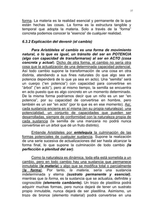 37
forma. La materia es la realidad esencial y permanente de la que
están hechas las cosas. La forma es la estructura tangible y
temporal que adopta la materia. Solo a través de la “forma”
concreta podemos conocer la “esencia” de cualquier realidad.
6.3.2 Explicación del devenir (el cambio)
Para Aristóteles el cambio es una forma de movimiento
natural, o lo que es igual, un tránsito del ser en POTENCIA
(algo con capacidad de transformarse) al ser en ACTO (cosa
concreta y actual). Dicho de otra forma, el cambio no sería otra
cosa que la actualización de una determinada capacidad potencial.
Así todo cambio supone la transformación de una cosa en otra
distinta, atendiendo a sus fines naturales (lo que algo sea en
potencia dependerá de lo que ya sea en acto). Una “semilla” será
un cuerpo (“en potencia”) con capacidad para convertirse en
“árbol” (“en acto”), pero al mismo tiempo, la semilla se encuentra
en acto puesto que es algo concreto en un momento determinado.
De la misma forma podríamos decir que un niño es un ser “en
potencia”, por su capacidad de convertirse en hombre, pero
también es un ser “en acto” (por lo que es en ese momento). Así,
cada sustancia encierra en sí misma (en su propia naturaleza) una
potencialidad, un conjunto de capacidades que pueden ser
desarrolladas, siempre de conformidad con la naturaleza propia de
cada sustancia (la semilla de una manzana no podrá nunca
convertirse en un árbol que dé un fruto distinto).
Entiende Aristóteles por entelequia la culminación de las
formas potenciales de cualquier sustancia. Supone la realización
de una serie sucesiva de actualizaciones del ser hasta alcanzar la
forma final, lo que supone la culminación de todo cambio (la
perfección o plenitud del ser).
Como la naturaleza es dinámica, toda ella está sometida a un
cambio, pero en todo cambio hay una sustancia que permanece
inmutable (la materia) y algo que se modifica total o parcialmente
(la forma). Por tanto, la materia, sería una sustancia
indeterminada y eterna (sustrato permanente y esencial),
mientras que la forma, es la sustancia que se actualiza, definible y
cognoscible (elemento cambiante). Un trozo de plastilina podrá
adquirir muchas formas, pero nunca dejará de tener un sustrato
propio inmutable, nunca dejará de ser plastilina. Asimismo, un
trozo de bronce (elemento material) podrá convertirse en una
 