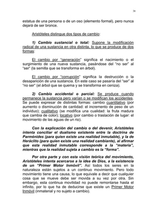 38
estatua de una persona o de un oso (elemento formal), pero nunca
dejará de ser bronce.
Aristóteles distingue dos tipos de cambio:
1) Cambio sustancial o total: Supone la modificación
radical de una sustancia en otra distinta, lo que se produce de dos
formas:
El cambio por “generación” significa el nacimiento o el
surgimiento de una nueva sustancia, pasándose del “no ser” al
“ser“ (la semilla que se transforma en árbol).
El cambio por “corrupción” significa la destrucción o la
desaparición de una sustancia. En este caso se pasaría del “ser” al
“no ser“ (el árbol que se quema y se transforma en ceniza).
2) Cambio accidental o parcial: Se produce cuando
permanece la sustancia pero varían o se modifican los accidentes.
Se puede expresar de distintas formas: cambio cuantitativo (por
aumento o disminución de cantidad: el incremento de peso de un
individuo); cualitativo (se modifica una cualidad: la fruta madura
que cambia de color); locativo (por cambio o traslación de lugar: el
movimiento de las aguas de un rio).
Con la explicación del cambio o del devenir, Aristóteles
intenta conciliar el dualismo existente entre la doctrina de
Parménides (para quien existe una realidad inmutable), y la de
Heráclito (para quien existe una realidad cambiante), al afirmar
que esta realidad inmutable corresponde a la “materia”,
mientras que la realidad sujeta a cambio es la “forma”.
Por otra parte y con esta visión teórica del movimiento,
Aristóteles intenta acercarse a la idea de Dios, a la existencia
de un “Primer Motor Inmóvil”. Así todos los seres en la
naturaleza están sujetos a un continuo movimiento. Pero todo
movimiento tiene una causa, lo que equivale a decir que cualquier
cosa que se mueve debe ser movida a su vez por otra. Sin
embargo, esta continua movilidad no puede remontarse hasta el
infinito, por lo que ha de deducirse que existe un Primer Motor
Inmóvil (inmaterial y no sujeto a cambio).
 