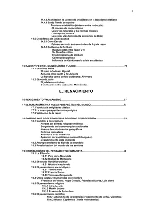 3
14.4.2 Asimilación de la obra de Aristóteles en el Occidente cristiano
14.4.3 Santo Tomás de Aquino
Tomismo aristotélico (síntesis entre razón y fe)
El proceso de conocimiento
Las leyes naturales y las normas morales
Concepción política
Las cinco vías tomistas (la existencia de Dios)
14.5 Decadencia de la Escolástica
14.5.1 Duns Escoto
Primera escisión entre verdades de fe y de razón
14.5.2 Guillermo de Ochkam
Ruptura total entre razón y fé
Su filosofía crítica
El nominalismo de Ochkam
Concepción política
Influencia de Ochkam en la crisis escolástica
15 RAZÓN Y FE EN EL MUNDO ÁRABE Y JUDIO………………………………………………………75
15.1 El mundo árabe
El islam ortodoxo: Algazel
Armonía entre razón y fe: Avicena
La filosofía como ciencia autónoma: Averroes
15.2 El mundo judío
El judaísmo ortodoxo
Conciliación entre razón y fe: Maimónides
EL RENACIMIENTO
16 RENACIMIENTO Y HUMANISMO………………………………………………………………………77
17 EL HUMANISMO: UNA NUEVA PERSPECTIVA DEL MUNDO…………………………………….77
17.1 Vuelta a la antigüedad clásica
17.2 La nueva perspectiva antropológica
17.3 Validación de la razón
18 CAMBIOS QUE SE OPERAN EN LA SOCIEDAD RENACENTISTA………………………………79
18.1 Cambios a nivel general
Pérdida del sentido religioso medieval
Surgimiento de las monarquías nacionales
Nuevos descubrimientos geográficos
Reforma protestante
Abandono de la metafísica
Aparición del capitalismo mercantil (burgués)
Descubrimiento de la imprenta
18.2 Antropocentrismo de Pico de la Mirandola
18.3 Revalorización del mundo de los sentidos
19 ORIENTACIONES DEL PENSAMIENTO HUMANISTA……………………………………………..82
19.1 La Filosofía
19.1.1 Pico de la Mirandola
19.1.2 Michel de Montaigne
19.2 El tratado filosófico-político
19.2.1 Nicolás Maquiavelo
19.3 El pensamiento social utópico
19.3.1 Tomas Moro
19.3.2 Francis Bacon
19.3.3 Tomasso Campanella
19.4 Otros juristas y humanistas de renombre
Francisco de Vitoria, Hugo Groccio, Francisco Suarez, Luis Vives
19.5 El pensamiento religioso
19.5.1 Introducción
19.5.2 Martín Lucero
19.5.3 Erasmo de Rotterdam
19.6 El pensamiento científico
19.6.1 Abandono de la Metafísica y nacimiento de la Rev. Científica
19.6.2 Nicolás Copérnico (Teoría Heliocéntrica)
 