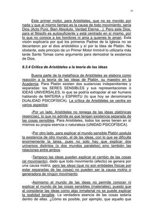 39
Este primer motor, para Aristóteles, que no es movido por
nada y que al mismo tiempo es la causa de todo movimiento, sería
Dios (Acto Puro, Bien Absoluto, Verdad Eterna…). Pero este Dios,
para el filósofo es autosuficiente y está centrado en sí mismo, por
lo que no conoce a los hombres ni ama a quienes le aman. Esta
visión explicaría por qué los primeros Padres de la Iglesia no se
decantaron por el dios aristotélico y sí por la Idea de Platón. No
obstante, este principio de un Primer Motor Inmóvil lo utilizaría más
tarde Santo Tomas como argumento para demostrar la existencia
de Dios.
6.3.4 Crítica de Aristóteles a la teoría de las ideas
Buena parte de la metafísica de Aristóteles se elabora como
reacción a la teoría de las ideas de Platón, su maestro en la
Academia. Para Platón existen dos sustancias independientes y
separadas: los SERES SENSIBLES y sus representaciones o
IDEAS UNIVERSALES, lo que se podría extrapolar al ser humano
hablando de MATERIA y ESPIRITU (lo que hoy se denominaría
DUALIDAD PSICOFÍSICA). La crítica de Aristóteles se centra en
varios aspectos:
-Por un lado, Aristóteles no reniega de las ideas platónicas
(esencias), lo que no admite es que tengan existencia separada de
las cosas sensibles. Para Aristóteles, todos los seres tienen en sí
mismos su propia esencia o naturaleza (UNIDAD PSICOFÍSICA).
-Por otro lado, para explicar el mundo sensible Platón postula
la existencia de otro mundo, el de las ideas, con lo que se dificulta
enormemente la tarea, pues no solo hay que explicar dos
universos distintos (o dos mundos paralelos) sino también las
relaciones entre ambos.
-Tampoco las ideas pueden explicar el cambio de las cosas
(el movimiento), dado que todo movimiento (efecto) se genera por
una causa motriz, pero las ideas (que no son entidades físicas por
estar separadas de las cosas) no pueden ser la causa motriz o
generadora de ningún movimiento.
-Asimismo el mundo de las ideas no permite conocer ni
explicar el mundo de las cosas sensibles (materiales), puesto que
al considerar las ideas como algo inmaterial no se puede explicar
la realidad tangible. La verdadera esencia de las cosas estaría
dentro de ellas. ¿Cómo es posible, por ejemplo, que aquello que
 