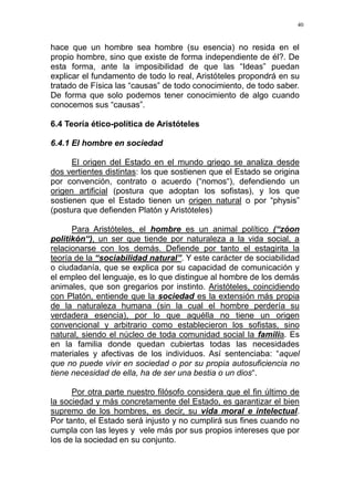 40
hace que un hombre sea hombre (su esencia) no resida en el
propio hombre, sino que existe de forma independiente de él?. De
esta forma, ante la imposibilidad de que las “Ideas” puedan
explicar el fundamento de todo lo real, Aristóteles propondrá en su
tratado de Física las “causas” de todo conocimiento, de todo saber.
De forma que solo podemos tener conocimiento de algo cuando
conocemos sus “causas”.
6.4 Teoría ético-política de Aristóteles
6.4.1 El hombre en sociedad
El origen del Estado en el mundo griego se analiza desde
dos vertientes distintas: los que sostienen que el Estado se origina
por convención, contrato o acuerdo (“nomos“), defendiendo un
origen artificial (postura que adoptan los sofistas), y los que
sostienen que el Estado tienen un origen natural o por “physis”
(postura que defienden Platón y Aristóteles)
Para Aristóteles, el hombre es un animal político (“zóon
politikón“), un ser que tiende por naturaleza a la vida social, a
relacionarse con los demás. Defiende por tanto el estagirita la
teoría de la “sociabilidad natural”. Y este carácter de sociabilidad
o ciudadanía, que se explica por su capacidad de comunicación y
el empleo del lenguaje, es lo que distingue al hombre de los demás
animales, que son gregarios por instinto. Aristóteles, coincidiendo
con Platón, entiende que la sociedad es la extensión más propia
de la naturaleza humana (sin la cual el hombre perdería su
verdadera esencia), por lo que aquélla no tiene un origen
convencional y arbitrario como establecieron los sofistas, sino
natural, siendo el núcleo de toda comunidad social la familia. Es
en la familia donde quedan cubiertas todas las necesidades
materiales y afectivas de los individuos. Así sentenciaba: “aquel
que no puede vivir en sociedad o por su propia autosuficiencia no
tiene necesidad de ella, ha de ser una bestia o un dios“.
Por otra parte nuestro filósofo considera que el fin último de
la sociedad y más concretamente del Estado, es garantizar el bien
supremo de los hombres, es decir, su vida moral e intelectual.
Por tanto, el Estado será injusto y no cumplirá sus fines cuando no
cumpla con las leyes y vele más por sus propios intereses que por
los de la sociedad en su conjunto.
 
