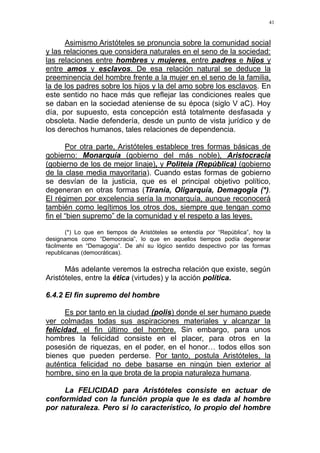 41
Asimismo Aristóteles se pronuncia sobre la comunidad social
y las relaciones que considera naturales en el seno de la sociedad:
las relaciones entre hombres y mujeres, entre padres e hijos y
entre amos y esclavos. De esa relación natural se deduce la
preeminencia del hombre frente a la mujer en el seno de la familia,
la de los padres sobre los hijos y la del amo sobre los esclavos. En
este sentido no hace más que reflejar las condiciones reales que
se daban en la sociedad ateniense de su época (siglo V aC). Hoy
día, por supuesto, esta concepción está totalmente desfasada y
obsoleta. Nadie defendería, desde un punto de vista jurídico y de
los derechos humanos, tales relaciones de dependencia.
Por otra parte, Aristóteles establece tres formas básicas de
gobierno: Monarquía (gobierno del más noble), Aristocracia
(gobierno de los de mejor linaje), y Politeia (República) (gobierno
de la clase media mayoritaria). Cuando estas formas de gobierno
se desvían de la justicia, que es el principal objetivo político,
degeneran en otras formas (Tiranía, Oligarquía, Demagogia (*).
El régimen por excelencia sería la monarquía, aunque reconocerá
también como legítimos los otros dos, siempre que tengan como
fin el “bien supremo” de la comunidad y el respeto a las leyes.
(*) Lo que en tiempos de Aristóteles se entendía por “República”, hoy la
designamos como “Democracia”, lo que en aquellos tiempos podía degenerar
fácilmente en “Demagogia”. De ahí su lógico sentido despectivo por las formas
republicanas (democráticas).
Más adelante veremos la estrecha relación que existe, según
Aristóteles, entre la ética (virtudes) y la acción política.
6.4.2 El fin supremo del hombre
Es por tanto en la ciudad (polis) donde el ser humano puede
ver colmadas todas sus aspiraciones materiales y alcanzar la
felicidad, el fin último del hombre. Sin embargo, para unos
hombres la felicidad consiste en el placer, para otros en la
posesión de riquezas, en el poder, en el honor… todos ellos son
bienes que pueden perderse. Por tanto, postula Aristóteles, la
auténtica felicidad no debe basarse en ningún bien exterior al
hombre, sino en la que brota de la propia naturaleza humana.
La FELICIDAD para Aristóteles consiste en actuar de
conformidad con la función propia que le es dada al hombre
por naturaleza. Pero si lo característico, lo propio del hombre
 