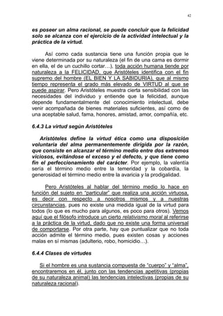 42
es poseer un alma racional, se puede concluir que la felicidad
solo se alcanza con el ejercicio de la actividad intelectual y la
práctica de la virtud.
Así como cada sustancia tiene una función propia que le
viene determinada por su naturaleza (el fin de una cama es dormir
en ella, el de un cuchillo cortar…), toda acción humana tiende por
naturaleza a la FELICIDAD, que Aristóteles identifica con el fin
supremo del hombre (EL BIEN Y LA SABIDURIA), que al mismo
tiempo representa el grado más elevado de VIRTUD al que se
puede aspirar. Pero Aristóteles muestra cierta sensibilidad con las
necesidades del individuo y entiende que la felicidad, aunque
depende fundamentalmente del conocimiento intelectual, debe
venir acompañada de bienes materiales suficientes, así como de
una aceptable salud, fama, honores, amistad, amor, compañía, etc.
6.4.3 La virtud según Aristóteles
Aristóteles define la virtud ética como una disposición
voluntaria del alma permanentemente dirigida por la razón,
que consiste en alcanzar el término medio entre dos extremos
viciosos, evitándose el exceso y el defecto, y que tiene como
fin el perfeccionamiento del carácter. Por ejemplo, la valentía
sería el término medio entre la temeridad y la cobardía, la
generosidad el término medio entre la avaricia y la prodigalidad.
Pero Aristóteles al hablar del término medio lo hace en
función del sujeto en “particular” que realiza una acción virtuosa,
es decir con respecto a nosotros mismos y a nuestras
circunstancias, pues no existe una medida igual de la virtud para
todos (lo que es mucho para algunos, es poco para otros). Vemos
aquí que el filósofo introduce un cierto relativismo moral al referirse
a la práctica de la virtud, dado que no existe una forma universal
de comportarse. Por otra parte, hay que puntualizar que no toda
acción admite el término medio, pues existen cosas y acciones
malas en sí mismas (adulterio, robo, homicidio…).
6.4.4 Clases de virtudes
Si el hombre es una sustancia compuesta de “cuerpo” y “alma”,
encontraremos en él, junto con las tendencias apetitivas (propias
de su naturaleza animal) las tendencias intelectivas (propias de su
naturaleza racional).
 