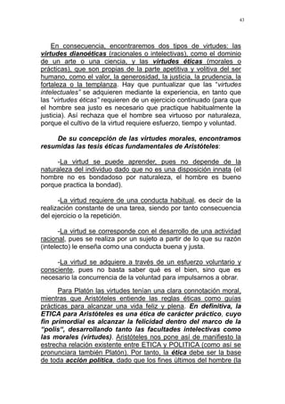 43
En consecuencia, encontraremos dos tipos de virtudes: las
virtudes dianoéticas (racionales o intelectivas), como el dominio
de un arte o una ciencia, y las virtudes éticas (morales o
prácticas), que son propias de la parte apetitiva y volitiva del ser
humano, como el valor, la generosidad, la justicia, la prudencia, la
fortaleza o la templanza. Hay que puntualizar que las “virtudes
intelectuales” se adquieren mediante la experiencia, en tanto que
las “virtudes éticas” requieren de un ejercicio continuado (para que
el hombre sea justo es necesario que practique habitualmente la
justicia). Así rechaza que el hombre sea virtuoso por naturaleza,
porque el cultivo de la virtud requiere esfuerzo, tiempo y voluntad.
De su concepción de las virtudes morales, encontramos
resumidas las tesis éticas fundamentales de Aristóteles:
-La virtud se puede aprender, pues no depende de la
naturaleza del individuo dado que no es una disposición innata (el
hombre no es bondadoso por naturaleza, el hombre es bueno
porque practica la bondad).
-La virtud requiere de una conducta habitual, es decir de la
realización constante de una tarea, siendo por tanto consecuencia
del ejercicio o la repetición.
-La virtud se corresponde con el desarrollo de una actividad
racional, pues se realiza por un sujeto a partir de lo que su razón
(intelecto) le enseña como una conducta buena y justa.
-La virtud se adquiere a través de un esfuerzo voluntario y
consciente, pues no basta saber qué es el bien, sino que es
necesario la concurrencia de la voluntad para impulsarnos a obrar.
Para Platón las virtudes tenían una clara connotación moral,
mientras que Aristóteles entiende las reglas éticas como guías
prácticas para alcanzar una vida feliz y plena. En definitiva, la
ETICA para Aristóteles es una ética de carácter práctico, cuyo
fin primordial es alcanzar la felicidad dentro del marco de la
“polis“, desarrollando tanto las facultades intelectivas como
las morales (virtudes). Aristóteles nos pone así de manifiesto la
estrecha relación existente entre ETICA y POLITICA (como así se
pronunciara también Platón). Por tanto, la ética debe ser la base
de toda acción política, dado que los fines últimos del hombre (la
 