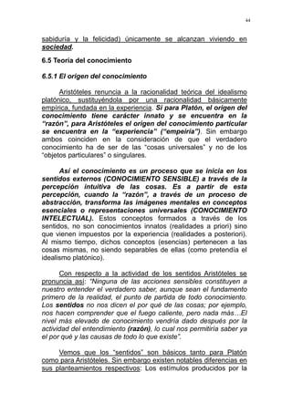 44
sabiduría y la felicidad) únicamente se alcanzan viviendo en
sociedad.
6.5 Teoría del conocimiento
6.5.1 El origen del conocimiento
Aristóteles renuncia a la racionalidad teórica del idealismo
platónico, sustituyéndola por una racionalidad básicamente
empírica, fundada en la experiencia. Si para Platón, el origen del
conocimiento tiene carácter innato y se encuentra en la
“razón”, para Aristóteles el origen del conocimiento particular
se encuentra en la “experiencia” (“empeiría”). Sin embargo
ambos coinciden en la consideración de que el verdadero
conocimiento ha de ser de las “cosas universales” y no de los
“objetos particulares” o singulares.
Así el conocimiento es un proceso que se inicia en los
sentidos externos (CONOCIMIENTO SENSIBLE) a través de la
percepción intuitiva de las cosas. Es a partir de esta
percepción, cuando la “razón”, a través de un proceso de
abstracción, transforma las imágenes mentales en conceptos
esenciales o representaciones universales (CONOCIMIENTO
INTELECTUAL). Estos conceptos formados a través de los
sentidos, no son conocimientos innatos (realidades a priori) sino
que vienen impuestos por la experiencia (realidades a posteriori).
Al mismo tiempo, dichos conceptos (esencias) pertenecen a las
cosas mismas, no siendo separables de ellas (como pretendía el
idealismo platónico).
Con respecto a la actividad de los sentidos Aristóteles se
pronuncia así: “Ninguna de las acciones sensibles constituyen a
nuestro entender el verdadero saber, aunque sean el fundamento
primero de la realidad, el punto de partida de todo conocimiento.
Los sentidos no nos dicen el por qué de las cosas; por ejemplo,
nos hacen comprender que el fuego caliente, pero nada más…El
nivel más elevado de conocimiento vendría dado después por la
actividad del entendimiento (razón), lo cual nos permitiría saber ya
el por qué y las causas de todo lo que existe”.
Vemos que los “sentidos” son básicos tanto para Platón
como para Aristóteles. Sin embargo existen notables diferencias en
sus planteamientos respectivos: Los estímulos producidos por la
 