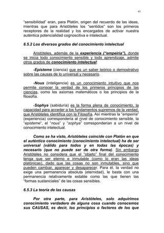 45
“sensibilidad” eran, para Platón, origen del recuerdo de las ideas,
mientras que para Aristóteles los “sentidos” son los primeros
receptores de la realidad y los encargados de activar nuestra
auténtica potencialidad cognoscitiva e intelectual.
6.5.2 Los diversos grados del conocimiento intelectual
Aristóteles, además de la experiencia (“empeiría”), donde
se inicia todo conocimiento sensible y todo aprendizaje, admite
otros grados de conocimiento intelectual:
-Episteme (ciencia) que es un saber teórico o demostrativo
sobre las causas de lo universal y necesario.
-Nous (inteligencia) es un conocimiento intuitivo que nos
permite conocer la verdad de los primeros principios de las
ciencias, como los axiomas matemáticos o los principios de la
filosofía.
-Sophya (sabiduría) es la forma plena de conocimiento, la
capacidad para acceder a los fundamentos supremos de la verdad,
que Aristóteles identifica con la Filosofía. Así mientras la “empeiría”
(experiencia) correspondería al nivel de conocimiento sensible, la
“episteme“, el “nous” y “sophya” corresponderían a un nivel de
conocimiento intelectual.
Como se ha visto, Aristóteles coincide con Platón en que
el auténtico conocimiento (conocimiento intelectual) ha de ser
universal (válido para todos y en todas las épocas) y
necesario (que no puede ser de otra forma). Sin embargo
Aristóteles no considera que el “objeto” final del conocimiento
tenga que ser eterno e inmutable (como lo eran las ideas
platónicas), dado que las cosas no son inmutables, sino que
pueden cambiar, aparecer y desaparecer. Para él, la verdad no
exige una permanencia absoluta (eternidad), le basta con una
permanencia relativamente estable como las que tienen las
“formas sustanciales” de las cosas sensibles.
6.5.3 La teoría de las causas
Por otra parte, para Aristóteles, solo adquirimos
conocimiento verdadero de alguna cosa cuando conocemos
sus CAUSAS, es decir, los principios o factores de los que
 