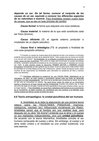 46
depende un ser. De tal forma, conocer el conjunto de las
causas de un ser, equivale a conocer los diferentes aspectos
de su naturaleza o esencia. Para Aristóteles existen cuatro tipos
de causas, que se dan en todo proceso de cambio:
-Causa formal: la forma que adquiere una cosa (estatua).
-Causa material: la materia de la que está constituida cada
ser físico (bronce).
-Causa eficiente (*): el agente externo productor o
modelador de un objeto (escultor).
-Causa final o teleológica (**): el propósito o finalidad de
una cosa (propósito artístico).
(*) Cuando un cuerpo se mueve pasa de la potencia al acto y se produce un principio
evidente que se puede enunciar de la siguiente forma: “todo cuerpo que se mueve es movido
a su vez por otro cuerpo“. Así Aristóteles, se ve obligado a postular la existencia de un primer
motor, causa de todo movimiento. Pero como el origen del movimiento no puede remontarse
al infinito, considera necesaria la existencia de una primera causa que no necesite ser movida
por nada. A esta primera causa la denomina PRIMER MOTOR o PRIMERA CAUSA
EFICIENTE (equiparable al más perfecto de los seres: el ser en acto puro). Este primer motor
se asimilará en la Edad Media al Dios del Cristianismo, siendo Tomás de Aquino quien usará
muchos de los argumentos de Aristóteles para demostrar la existencia de Dios y teorizar
sobre sus atributos.
(**) Aristóteles defenderá la existencia de una CAUSA FINAL (teleológica) en la
naturaleza, es decir, en todo cambio o movimiento natural; todo por tanto se desarrolla
conforme a un plan preestablecido (así el fin de la semilla será convertirse en árbol, como el
fin del niño es convertirse en adulto). De igual forma, todos los seres en su movimiento
aspiran a situarse en el lugar natural que les corresponde (cuando una piedra cae, lo hace
con el fin de estar en el suelo; cuando el humo asciende lo hace para situarse arriba, que es
su lugar natural...). Para Aristóteles, la causa final o teleológica del hombre es el conocimiento
de la FILOSOFIA, el saber supremo por excelencia que nos conduce a la felicidad, pues
intenta analizar las últimas causas de todos los seres.
6.6 Teoría antropológica: la unidad psicofísica del ser humano
A Aristóteles se le debe la elaboración de una primera teoría
clásica sobre las FACULTADES PSIQUICAS (memoria,
inteligencia, voluntad, etc). Influenciado inicialmente por Platón,
Aristóteles pensó que el hombre era una realidad dual, pero
después (en su obra “De Anima”) entiende que el alma y el cuerpo
no son realidades independientes, sino una unidad psicofísica.
De acuerdo con la teoría hilemórfica, Aristóteles concibe el ser
humano compuesto de cuerpo y alma. Sin embargo, el cuerpo y el
alma están unidos y el resultado es una unidad sustancial, una
sola esencia.
 