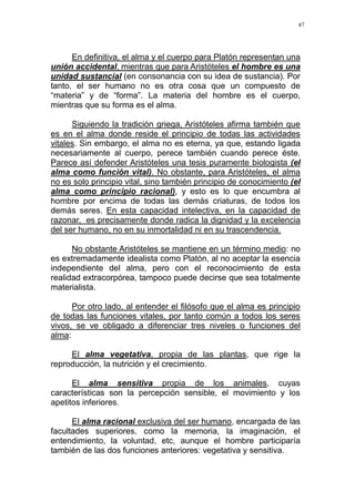 47
En definitiva, el alma y el cuerpo para Platón representan una
unión accidental, mientras que para Aristóteles el hombre es una
unidad sustancial (en consonancia con su idea de sustancia). Por
tanto, el ser humano no es otra cosa que un compuesto de
“materia” y de “forma”. La materia del hombre es el cuerpo,
mientras que su forma es el alma.
Siguiendo la tradición griega, Aristóteles afirma también que
es en el alma donde reside el principio de todas las actividades
vitales. Sin embargo, el alma no es eterna, ya que, estando ligada
necesariamente al cuerpo, perece también cuando perece éste.
Parece así defender Aristóteles una tesis puramente biologista (el
alma como función vital). No obstante, para Aristóteles, el alma
no es solo principio vital, sino también principio de conocimiento (el
alma como principio racional), y esto es lo que encumbra al
hombre por encima de todas las demás criaturas, de todos los
demás seres. En esta capacidad intelectiva, en la capacidad de
razonar, es precisamente donde radica la dignidad y la excelencia
del ser humano, no en su inmortalidad ni en su trascendencia.
No obstante Aristóteles se mantiene en un término medio: no
es extremadamente idealista como Platón, al no aceptar la esencia
independiente del alma, pero con el reconocimiento de esta
realidad extracorpórea, tampoco puede decirse que sea totalmente
materialista.
Por otro lado, al entender el filósofo que el alma es principio
de todas las funciones vitales, por tanto común a todos los seres
vivos, se ve obligado a diferenciar tres niveles o funciones del
alma:
El alma vegetativa, propia de las plantas, que rige la
reproducción, la nutrición y el crecimiento.
El alma sensitiva propia de los animales, cuyas
características son la percepción sensible, el movimiento y los
apetitos inferiores.
El alma racional exclusiva del ser humano, encargada de las
facultades superiores, como la memoria, la imaginación, el
entendimiento, la voluntad, etc, aunque el hombre participaría
también de las dos funciones anteriores: vegetativa y sensitiva.
 