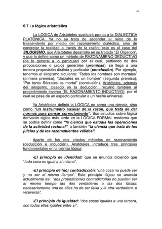48
6.7 La lógica aristotélica
La LOGICA de Aristóteles sustituirá pronto a la DIALECTICA
PLATÓNICA. Ya no se trata de ascender al reino de lo
trascendente por medio del razonamiento dialéctico, sino de
concretar la realidad a través de la razón: este es el caso del
SILOGISMO, que Aristóteles desarrolla en su tratado “El Organon”,
y que lo define como un método de RAZONAMIENO DEDUCTIVO
(de lo general a lo particular) por el cual, partiendo de dos
proposiciones o juicios generales (premisas), se llega a una
tercera proposición distinta y particular (conclusión). Por ejemplo,
tenemos el silogismo siguiente: “Todos los hombres son mortales”
(primera premisa); “Sócrates es un hombre” (segunda premisa);
“Por tanto Sócrates es mortal” (conclusión). Aristóteles, además
del silogismo, basado en la deducción, recurrió también al
procedimiento inverso (EL RAZONAMIENTO INDUCTIVO), por el
cual se pasa de un aspecto particular a un hecho universal.
Ya Aristóteles definió la LÓGICA no como una ciencia, sino
como “un instrumento auxiliar de la razón, que trata de dar
normas para pensar correctamente“. Sus estudios sobre lógica
derivarán siglos más tarde en la LÓGICA FORMAL moderna que
se podría definir como “la ciencia que estudia las operaciones
de la actividad racional“, o también “la ciencia que trata de los
juicios y de los razonamientos válidos“.
Aparte de los dos citados métodos de razonamiento
(deducción e inducción), Aristóteles introduce tres principios
fundamentales en la ciencia lógica:
-El principio de identidad: que se enuncia diciendo que
“toda cosa es igual a sí misma“.
-El principio de (no) contradicción: “una cosa no puede ser
y no ser al mismo tiempo“. Este principio lógico se anuncia
actualmente así: “dos proposiciones contradictorias no pueden ser
al mismo tiempo las dos verdaderas o las dos falsas;
necesariamente una de ellas ha de ser falsa y la otra verdadera, o
viceversa”.
-El principio de igualdad: “dos cosas iguales a una tercera,
son todas ellas iguales entre sí”.
 