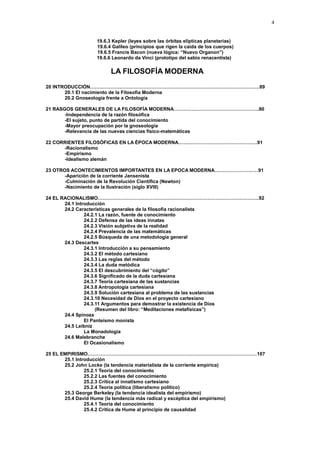 4
19.6.3 Kepler (leyes sobre las órbitas elípticas planetarias)
19.6.4 Galileo (principios que rigen la caída de los cuerpos)
19.6.5 Francis Bacon (nueva lógica: “Nuevo Organon”)
19.6.6 Leonardo da Vinci (prototipo del sabio renacentista)
LA FILOSOFÍA MODERNA
20 INTRODUCCIÓN……………………………………………………………………………………………89
20.1 El nacimiento de la Filosofía Moderna
20.2 Gnoseología frente a Ontología
21 RASGOS GENERALES DE LA FILOSOFÍA MODERNA……………………………………………..90
-Independencia de la razón filosófica
-El sujeto, punto de partida del conocimiento
-Mayor preocupación por la gnoseología
-Relevancia de las nuevas ciencias físico-matemáticas
22 CORRIENTES FILOSÓFICAS EN LA ÉPOCA MODERNA………………………………………….91
-Racionalismo
-Empirismo
-Idealismo alemán
23 OTROS ACONTECIMIENTOS IMPORTANTES EN LA EPOCA MODERNA………………………91
-Aparición de la corriente Jansenista
-Culminación de la Revolución Científica (Newton)
-Nacimiento de la Ilustración (siglo XVIII)
24 EL RACIONALISMO……………………………………………………………………………………….92
24.1 Introducción
24.2 Características generales de la filosofía racionalista
24.2.1 La razón, fuente de conocimiento
24.2.2 Defensa de las ideas innatas
24.2.3 Visión subjetiva de la realidad
24.2.4 Prevalencia de las matemáticas
24.2.5 Búsqueda de una metodología general
24.3 Descartes
24.3.1 Introducción a su pensamiento
24.3.2 El método cartesiano
24.3.3 Las reglas del método
24.3.4 La duda metódica
24.3.5 El descubrimiento del “cógito”
24.3.6 Significado de la duda cartesiana
24.3.7 Teoría cartesiana de las sustancias
24.3.8 Antropología cartesiana
24.3.9 Solución cartesiana al problema de las sustancias
24.3.10 Necesidad de Dios en el proyecto cartesiano
24.3.11 Argumentos para demostrar la existencia de Dios
(Resumen del libro: “Meditaciones metafísicas”)
24.4 Spinoza
El Panteísmo monista
24.5 Leibniz
La Monadología
24.6 Malebranche
El Ocasionalismo
25 EL EMPIRISMO……………………………………………………………………………………………107
25.1 Introducción
25.2 John Locke (la tendencia materialista de la corriente empírica)
25.2.1 Teoría del conocimiento
25.2.2 Las fuentes del conocimiento
25.2.3 Crítica al innatismo cartesiano
25.2.4 Teoría política (liberalismo político)
25.3 George Berkeley (la tendencia idealista del empirismo)
25.4 David Hume (la tendencia más radical y escéptica del empirismo)
25.4.1 Teoría del conocimiento
25.4.2 Critica de Hume al principio de causalidad
 