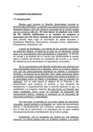 49
7 FILOSOFÍA HELENÍSTICA
7.1 Introducción
Recibe este nombre la filosofía desarrollada durante la
EPOCA HELENÍSTICA, un periodo que abarca desde la muerte de
Alejandro Magno (323 aC) hasta la conquista de la nación griega
por los romanos 148 aC). En esta época se produce una crisis
de los valores espirituales y el hombre se empieza a
preocupar por los temas morales de carácter práctico. Durante
este periodo tiene lugar el nacimiento de varias escuelas o
tendencias filosóficas: Epicureísmo, Escuela Cínica, Hedonismo,
Escepticismo, Estoicismo, etc.
A partir de Aristóteles y por efecto de las grandes conquistas
de Alejandro Magno, el ideal de la polis se va diluyendo, dando
paso a un pensamiento más individualista y pragmático. El filósofo
se recoge y se abstrae de un mundo que políticamente le resulta
ajeno y extraño (el hombre es ciudadano del mundo, y su marco
de referencia es la humanidad y la naturaleza, no la polis).
Ya no encontramos una filosofía sistemática que abarque los
más importantes temas de la filosofía, como en la época clásica,
sino que las preocupaciones filosóficas se refieren a cuestiones
morales y al alcance de la felicidad. Pero estas soluciones éticas
no tendrán ya ningún componente político que afecte al Estado o a
la comunidad (como en Platón o Aristóteles), sino al individuo en
particular. Así en esta época el objetivo de la Filosofía y del
conocimiento será conducir al hombre a una situación de
autodominio o autosuficiencia que le permita alcanzar la paz, la
estabilidad y el progreso material. De esta forma, la Filosofía que
hasta Aristóteles tenía como fin principal la búsqueda del
conocimiento teórico, empieza a centrarse en la búsqueda de
soluciones prácticas y materialistas.
Por otro lado, la entrada en el mundo griego de elementos
orientales, afectó también a la filosofía; así, parte del pensamiento
estoico y particularmente sus creencias esotéricas relacionadas
con el arte de la adivinación y la astrología son en gran medida
consecuencia de esta orientalización de la cultura griega.
Finalmente, con la conquista de Grecia por las legiones
romanas, la cultura griega sufre un auténtico colapso y el centro
 