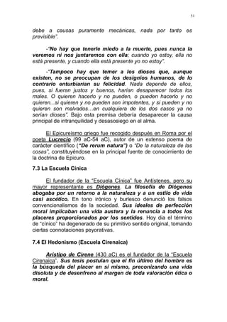 51
debe a causas puramente mecánicas, nada por tanto es
previsible”.
-“No hay que tenerle miedo a la muerte, pues nunca la
veremos ni nos juntaremos con ella; cuando yo estoy, ella no
está presente, y cuando ella está presente yo no estoy”.
-“Tampoco hay que temer a los dioses que, aunque
existen, no se preocupan de los designios humanos, de lo
contrario enturbiarían su felicidad. Nada depende de ellos,
pues, si fueran justos y buenos, harían desaparecer todos los
males. O quieren hacerlo y no pueden, o pueden hacerlo y no
quieren...si quieren y no pueden son impotentes, y si pueden y no
quieren son malvados…en cualquiera de los dos casos ya no
serían dioses”. Bajo esta premisa debería desaparecer la causa
principal de intranquilidad y desasosiego en el alma.
El Epicureísmo griego fue recogido después en Roma por el
poeta Lucrecio (99 aC-54 aC), autor de un extenso poema de
carácter científico (“De rerum natura”) o “De la naturaleza de las
cosas”, constituyéndose en la principal fuente de conocimiento de
la doctrina de Epicuro.
7.3 La Escuela Cínica
El fundador de la “Escuela Cínica” fue Antístenes, pero su
mayor representante es Diógenes. La filosofía de Diógenes
abogaba por un retorno a la naturaleza y a un estilo de vida
casi ascético. En tono irónico y burlesco denunció los falsos
convencionalismos de la sociedad. Sus ideales de perfección
moral implicaban una vida austera y la renuncia a todos los
placeres proporcionados por los sentidos. Hoy dia el término
de “cínico” ha degenerado de su primitivo sentido original, tomando
ciertas connotaciones peyorativas.
7.4 El Hedonismo (Escuela Cirenaica)
Arístipo de Cirene (430 aC) es el fundador de la “Escuela
Cirenaica”. Sus tesis postulan que el fin último del hombre es
la búsqueda del placer en sí mismo, preconizando una vida
disoluta y de desenfreno al margen de toda valoración ética o
moral.
 