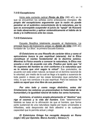 52
7.5 El Escepticismo
Inicia esta corriente radical Pirrón de Elis (365 aC), en la
que se encuentran los sofistas como antecesores (Gorgias). Es
propio del escepticismo argumentar que la razón no puede
penetrar en el auténtico conocimiento de la naturaleza, por lo
que es aconsejable suspender el juicio (la “epojé“ de Husserl)
en toda observación y aplicar sistemáticamente el hábito de la
duda y la indiferencia ante las cosas.
7.6 El Estoicismo
Escuela filosófica totalmente opuesta al Hedonismo. La
principal figura del Estoicismo griego es Zenón de Citio (335 aC)
fundador de “La Stoa”, la primera Escuela Estoica.
El Estoicismo es una filosofía de carácter ético y como el
epicureísmo busca la paz espiritual (ataraxia). Así la Ética
constituye el núcleo fundamental de la doctrina estoica.
Mientras la Física enseña a conocer la naturaleza, la Ética nos
enseña a vivir de acuerdo con ella. Predica por tanto que “el
fin supremo del hombre es vivir conforme a la naturaleza que
es lo mismo que vivir según la virtud“. Sus postulados, de
acuerdo con este orden natural, se basan en el dominio racional de
la voluntad, por medio de la cual se llega a la apatía o ausencia de
toda pasión o deseo por las cosas terrenales (que perturban la
vida), lo que nos conduce a la paz espiritual. Para los estoicos “el
sabio es aquel que vive libre de sus pasiones“.
Por otro lado y como rasgo distintivo, antes del
Cristianismo los estoicos ya preconizaban la fraternidad de la
humanidad y la igualdad natural de todos los seres humanos.
Asimismo, el estoico acepta plenamente el “destino” que
rige el cosmos y la vida del hombre. Este “determinismo”
fatalista se basa en la afirmación de que el hombre, que forma
parte sustancial de una naturaleza regida por leyes universales e
inflexibles, está desprovisto del libre albedrío o de cualquier
capacidad que le permita actuar y elegir.
El Estoicismo Griego fue recogido después en Roma
(siglo I dC) por Epícteto, Marco Aurelio y Séneca (*).
 