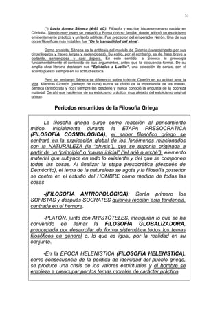 53
(*) Lucio Anneo Séneca (4-65 dC): Filósofo y escritor hispano-romano nacido en
Córdoba. Siendo muy joven se trasladó a Roma con su familia, donde adoptó un estoicismo
eminentemente práctico y un tanto artificial. Fue preceptor del emperador Nerón. Una de sus
obras filosóficas más notables fue “De la tranquilidad del alma“.
Como prosista, Séneca es la antítesis del modelo de Cicerón (caracterizado por sus
circunloquios y frases largas y cadenciosas). Su estilo, por el contrario, es de frase breve y
cortante, sentenciosa y casi áspera. En este sentido, a Séneca le preocupa
fundamentalmente el contenido de sus argumentos, antes que la elocuencia formal. De su
amplia obra literaria destacan sus “Epístolas a Lucilio”, una colección de cartas, con el
acento puesto siempre en su actitud estoica.
Pero sin embargo Séneca se diferencio sobre todo de Cicerón en su actitud ante la
vida. Mientras Cicerón (plebeyo de cuna) nunca se olvidó de la importancia de las masas,
Séneca (aristócrata y rico) siempre las desdeñó y nunca conoció la angustia de la pobreza
material. De ahí que hablemos de su estoicismo práctico, muy alejado del estoicismo original
griego.
Periodos resumidos de la Filosofía Griega
-La filosofía griega surge como reacción al pensamiento
mítico. Inicialmente durante la ETAPA PRESOCRÁTICA
(FILOSOFÍA COSMOLÓGICA), el saber filosófico griego se
centrará en la explicación global de los fenómenos relacionados
con la NATURALEZA (la “physis”), que se suponía originada a
partir de un “principio” o “causa inicial” (“el arjé o arché”), elemento
material que subyace en todo lo existente y del que se componen
todas las cosas. Al finalizar la etapa presocrática (después de
Demócrito), el tema de la naturaleza se agota y la filosofía posterior
se centra en el estudio del HOMBRE como medida de todas las
cosas
-(FILOSOFÍA ANTROPOLÓGICA): Serán primero los
SOFISTAS y después SOCRATES quienes recojan esta tendencia,
centrada en el hombre.
-PLATÓN, junto con ARISTÓTELES, inauguran lo que se ha
convenido en llamar la FILOSOFÍA GLOBALIZADORA,
preocupada por desarrollar de forma sistemática todos los temas
filosóficos en general o, lo que es igual, por la realidad en su
conjunto.
-En la EPOCA HELENISTICA (FILOSOFÍA HELENISTICA),
como consecuencia de la pérdida de identidad del pueblo griego,
se produce una crisis de los valores espirituales y el hombre se
empieza a preocupar por los temas morales de carácter práctico.
 