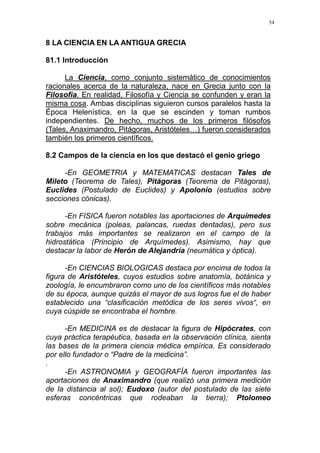 54
8 LA CIENCIA EN LA ANTIGUA GRECIA
81.1 Introducción
La Ciencia, como conjunto sistemático de conocimientos
racionales acerca de la naturaleza, nace en Grecia junto con la
Filosofía. En realidad, Filosofía y Ciencia se confunden y eran la
misma cosa. Ambas disciplinas siguieron cursos paralelos hasta la
Época Helenística, en la que se escinden y toman rumbos
independientes. De hecho, muchos de los primeros filósofos
(Tales, Anaximandro, Pitágoras, Aristóteles…) fueron considerados
también los primeros científicos.
8.2 Campos de la ciencia en los que destacó el genio griego
-En GEOMETRIA y MATEMATICAS destacan Tales de
Mileto (Teorema de Tales), Pitágoras (Teorema de Pitágoras),
Euclides (Postulado de Euclides) y Apolonio (estudios sobre
secciones cónicas).
-En FISICA fueron notables las aportaciones de Arquímedes
sobre mecánica (poleas, palancas, ruedas dentadas), pero sus
trabajos más importantes se realizaron en el campo de la
hidrostática (Principio de Arquímedes). Asimismo, hay que
destacar la labor de Herón de Alejandría (neumática y óptica).
-En CIENCIAS BIOLOGICAS destaca por encima de todos la
figura de Aristóteles, cuyos estudios sobre anatomía, botánica y
zoología, le encumbraron como uno de los científicos más notables
de su época, aunque quizás el mayor de sus logros fue el de haber
establecido una “clasificación metódica de los seres vivos“, en
cuya cúspide se encontraba el hombre.
-En MEDICINA es de destacar la figura de Hipócrates, con
cuya práctica terapéutica, basada en la observación clínica, sienta
las bases de la primera ciencia médica empírica. Es considerado
por ello fundador o “Padre de la medicina”.
.
-En ASTRONOMIA y GEOGRAFÍA fueron importantes las
aportaciones de Anaximandro (que realizó una primera medición
de la distancia al sol); Eudoxo (autor del postulado de las siete
esferas concéntricas que rodeaban la tierra); Ptolomeo
 