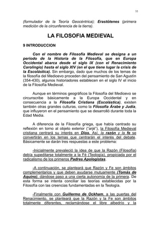 55
(formulador de la Teoría Geocéntrica); Erastótenes (primera
medición de la circunferencia de la tierra).
LA FILOSOFIA MEDIEVAL
9 INTRODUCCION
Con el nombre de Filosofía Medieval se designa a un
periodo de la Historia de la Filosofía, que en Europa
Occidental abarca desde el siglo IX (con el Renacimiento
Carolingio) hasta el siglo XIV (en el que tiene lugar la crisis de
la Escolástica). Sin embargo, dado que muchos de los temas de
la filosofía del Medioevo proceden del pensamiento de San Agustín
(354-430), algunos historiadores establecen en el siglo IV el inicio
de la Filosofía Medieval.
Aunque en términos geográficos la Filosofía del Medioevo se
circunscribe básicamente a la Europa Occidental y en
consecuencia a la Filosofía Cristiana (Escolástica), existen
también otras grandes culturas, como la Filosofía Árabe y Judía,
que influyeron en el pensamiento que se desarrolló durante toda la
Edad Media.
A diferencia de la Filosofía griega, que había centrado su
reflexión en torno al objeto exterior (“arjé”), la Filosofía Medieval
cristiana centrará su interés en Dios. Así, la razón y la fe se
convertirán en los temas que centrarán el interés del debate.
Básicamente se darán tres respuestas a este problema:
-Inicialmente prevaleció la idea de que la Razón (Filosofía)
debía supeditarse totalmente a la Fé (Teología), propiciada por el
radicalismo de los primeros Padres Apologistas.
-A continuación, se planteará que Razón y Fe son ámbitos
complementarios y que deben ayudarse mutuamente (Tomás de
Aquino), dándose paso a una cierta autonomía de la primera. De
esta forma se intenta conciliar las teorías establecidas por la
Filosofía con las creencias fundamentadas en la Teología.
-Finalmente con Guillermo de Ockham, a las puertas del
Renacimiento, se planteará que la Razón y la Fe son ámbitos
totalmente diferentes, reclamándose el libre albedrío y la
 