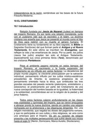 56
independencia de la razón, sentándose así las bases de la futura
Filosofía Moderna.
10 EL CRISTIANISMO
10.1 Introducción
Religión fundada por Jesús de Nazaret (Judea) en tiempos
del Imperio Romano. Es por tanto una religión monoteísta, junto
con el Judaísmo (del que se escindió) y el Islám. La doctrina
cristiana nos enseña que Jesús se presentó al mundo como el Hijo
de Dios para redimir con su muerte al género humano. El
Cristianismo tiene su fundamento en su libro sagrado, la Biblia (o
Sagradas Escrituras) del que forman parte el Antiguo y el Nuevo
Testamento. En este último se inscriben los Evangelios, que
reflejan la vida y las enseñanzas de Jesús. Por su parte, los judíos
(Jesús fue judío) aceptan tan solo el Antiguo Testamento,
especialmente sus cinco primeros libros (Torá), denominado por
los cristianos Pentateuco.
Pese al ambiente pagano reinante en estos tiempos del
Imperio Romano, el nacimiento y la fuerte expansión del
Cristianismo se vio influido por varios factores: La decadencia del
propio mundo pagano; la creciente preocupación por la salvación
individual, pensamiento influido por los cultos místico-esotéricos
procedentes de Oriente; la existencia progresiva de un
pensamiento orientado hacia la ética, que sintetizaba las tres
grandes escuelas del pasado reciente (platonismo, aristotelismo y
estoicismo); el predicamento por parte del Cristianismo de una
nueva concepción del hombre basada en la igualdad, la fraternidad
y la solidaridad, convirtiéndose así en la religión de la piedad y del
amor fraterno.
Todos estos factores calaron profundamente en las clases
más explotadas y oprimidas del Imperio, que se vieron empujadas
a abrazar pronto la nueva doctrina, siendo en cambio una religión
rechazada por la aristocracia y las oligarquías dirigentes. Así, una
religión monoteísta, que negaba los dioses del paganismo romano,
y que no participaba en sus cultos y ritos religiosos, se veía como
una amenaza para el Imperio. De ahí su carácter de religión
proscrita y las múltiples persecuciones que sufrió desde sus inicios
hasta el siglo IV (Nerón, Domiciano, Marco Aurelio, Diocleciano).
 