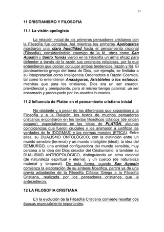 57
11 CRISTIANISMO Y FILOSOFIA
11.1 La visión apologista
La relación inicial de los primeros pensadores cristianos con
la Filosofía fue compleja. Así mientras los primeros Apologistas
mostraron una clara hostilidad hacia el pensamiento racional
(Filosofía), considerándolo enemigo de la fé, otros como San
Agustín y Santo Tomás vieron en la Filosofía un arma eficaz para
defender a través de la razón sus creencias religiosas, por lo que
entendieron que debían conjugar ambas tendencias (razón y fé). El
planteamiento griego del tema de Dios, por ejemplo, se limitaba a
su interpretación como Inteligencia Ordenadora o Razón Cósmica,
tal como lo entendieron Anaxágoras, Aristóteles o los estoicos,
mientras que para los cristianos, Dios era un ser creador,
providencial y omnipotente, pero al mismo tiempo paternal, un ser
encarnado y preocupado por los asuntos humanos.
11.2 Influencia de Platón en el pensamiento cristiano inicial
No obstante y a pesar de las diferencias que separaban a la
Filosofía y a la Religión, los textos de muchos pensadores
cristianos encontraron en los textos filosóficos clásicos (de origen
pagano), especialmente en las ideas de PLATÓN, algunas
coincidencias que fueron cruciales y les animaron a justificar las
verdades de fe (DOGMAS) y las normas morales (ETICA). Entre
ellas, su DUALISMO ONTOLÓGICO, con la distinción entre un
mundo sensible (terrenal) y un mundo inteligible (ideal); la idea del
DEMIURGO, una entidad configuradora del mundo sensible, muy
cercana a la idea del Dios creador del Cristianismo; o también su
DUALISMO ANTROPOLÓGICO, distinguiendo un alma racional
(de naturaleza espiritual y eterna), y un cuerpo (de naturaleza
material y temporal). De esta forma, cuando San Agustín
comienza la elaboración de su síntesis filosófica, partirá ya de una
previa adaptación de la Filosofía Clásica Griega a la Filosofía
Cristiana, realizada por los pensadores cristianos que le
antecedieron.
12 LA FILOSOFIA CRISTIANA
En la evolución de la Filosofía Cristiana conviene resaltar dos
épocas especialmente importantes:
 