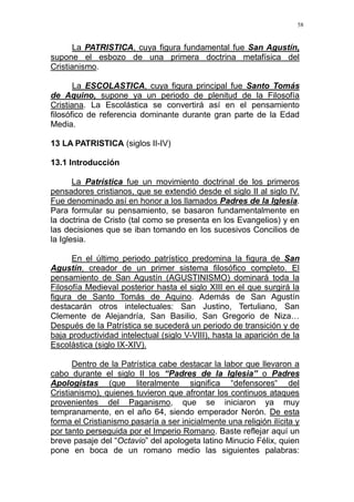 58
La PATRISTICA, cuya figura fundamental fue San Agustín,
supone el esbozo de una primera doctrina metafísica del
Cristianismo.
La ESCOLASTICA, cuya figura principal fue Santo Tomás
de Aquino, supone ya un periodo de plenitud de la Filosofía
Cristiana. La Escolástica se convertirá así en el pensamiento
filosófico de referencia dominante durante gran parte de la Edad
Media.
13 LA PATRISTICA (siglos II-IV)
13.1 Introducción
La Patrística fue un movimiento doctrinal de los primeros
pensadores cristianos, que se extendió desde el siglo II al siglo IV.
Fue denominado así en honor a los llamados Padres de la Iglesia.
Para formular su pensamiento, se basaron fundamentalmente en
la doctrina de Cristo (tal como se presenta en los Evangelios) y en
las decisiones que se iban tomando en los sucesivos Concilios de
la Iglesia.
En el último periodo patrístico predomina la figura de San
Agustín, creador de un primer sistema filosófico completo. El
pensamiento de San Agustín (AGUSTINISMO) dominará toda la
Filosofía Medieval posterior hasta el siglo XIII en el que surgirá la
figura de Santo Tomás de Aquino. Además de San Agustín
destacarán otros intelectuales: San Justino, Tertuliano, San
Clemente de Alejandría, San Basilio, San Gregorio de Niza…
Después de la Patrística se sucederá un periodo de transición y de
baja productividad intelectual (siglo V-VIII), hasta la aparición de la
Escolástica (siglo IX-XIV).
Dentro de la Patrística cabe destacar la labor que llevaron a
cabo durante el siglo II los “Padres de la Iglesia” o Padres
Apologistas (que literalmente significa “defensores“ del
Cristianismo), quienes tuvieron que afrontar los continuos ataques
provenientes del Paganismo, que se iniciaron ya muy
tempranamente, en el año 64, siendo emperador Nerón. De esta
forma el Cristianismo pasaría a ser inicialmente una religión ilícita y
por tanto perseguida por el Imperio Romano. Baste reflejar aquí un
breve pasaje del “Octavio” del apologeta latino Minucio Félix, quien
pone en boca de un romano medio las siguientes palabras:
 